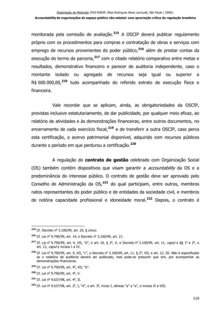 Dissertação de Mestrado (FGV-EAESP, Elisa Rodrigues Alves Larroudé, São Paulo / 2006):
Accountability de organizações do espaço público não-estatal: uma apreciação crítica da regulação brasileira
monitorada pela comissão de avaliação.215
A OSCIP deverá publicar regulamento
próprio com os procedimentos para compras e contratação de obras e serviços com
emprego de recursos provenientes do poder público,216
além de prestar contas da
execução do termo de parceria,217
com o citado relatório comparativo entre metas e
resultados, demonstrativo financeiro e parecer de auditoria independente, caso o
montante isolado ou agregado de recursos seja igual ou superior a
R$ 600.000,00,218
tudo acompanhado do referido extrato de execução física e
financeira.
Vale recordar que se aplicam, ainda, as obrigatoriedades da OSCIP,
previstas inclusive estatutariamente, de dar publicidade, por qualquer meio eficaz, ao
relatório de atividades e às demonstrações financeiras, entre outros documentos, no
encerramento de cada exercício fiscal,219
e de transferir a outra OSCIP, caso perca
esta certificação, o acervo patrimonial disponível, adquirido com recursos públicos
durante o período em que perdurou a certificação.220
A regulação do contrato de gestão celebrado com Organização Social
(OS) também contém dispositivos que visam garantir a accountability da OS e a
predominância do interesse público. O contrato de gestão deve ser aprovado pelo
Conselho de Administração da OS,221
do qual participam, entre outros, membros
natos representantes do poder público e de entidades da sociedade civil, e membros
de notória capacidade profissional e idoneidade moral.222
Depois, o contrato é
215
Cf. Decreto no
3.100/99, art. 20, § único.
216
Cf. Lei no
9.790/99, art. 14, e Decreto no
3.100/99, art. 21.
217
Cf. Lei no
9.790/99, art. 4, VII, “d”, e art. 10, § 2o
, V, e Decreto no
3.100/99, art. 11, caput e §§ 1o
e 2o
, e
art. 12, caput e incisos I a IV.
218
Cf. Lei no
9.790/99, art. 4, VII, “c”, e Decreto no
3.100/99, art. 11, § 2o
, VII, e art. 12, III. Não é especificado
se o relatório de auditoria deverá ser publicado, mas pode-se presumir que sim, por acompanhar as
demonstrações financeiras.
219
Cf. Lei no
9.790/99, art. 4o
, VII, “b”.
220
Cf. Lei no
9.790/99, art. 4o
, V.
221
Cf. Lei no
9.637/98, art. 4o
, II.
222
Cf. Lei no
9.637/98, art. 2o
, I, “d”, e art. 3o
, inciso I, alíneas “a” a “e”, e incisos II a VIII.
119
 