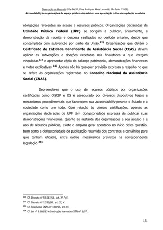 Dissertação de Mestrado (FGV-EAESP, Elisa Rodrigues Alves Larroudé, São Paulo / 2006):
Accountability de organizações do espaço público não-estatal: uma apreciação crítica da regulação brasileira
obrigações referentes ao acesso a recursos públicos. Organizações declaradas de
Utilidade Pública Federal (UPF) se obrigam a publicar, anualmente, a
demonstração da receita e despesa realizadas no período anterior, desde que
contemplada com subvenção por parte da União.231
Organizações que detém o
Certificado de Entidade Beneficente de Assistência Social (CEAS) devem
aplicar as subvenções e doações recebidas nas finalidades a que estejam
vinculadas232
e apresentar cópia do balanço patrimonial, demonstrações financeiras
e notas explicativas.233
Apenas não há qualquer previsão expressa a respeito no que
se refere às organizações registradas no Conselho Nacional da Assistência
Social (CNAS).
Depreende-se que o uso de recursos públicos por organizações
certificadas como OSCIP e OS é assegurado por diversos dispositivos legais e
mecanismos procedimentais que favorecem sua accountability perante o Estado e a
sociedade como um todo. Com relação às demais certificações, apenas as
organizações declaradas de UPF têm obrigatoriedade expressa de publicar suas
demonstrações financeiras. Quanto ao restante das organizações e seu acesso a e
uso de recursos públicos, existe o amparo geral apontado no início desta questão,
bem como a obrigatoriedade de publicação resumida dos contratos e convênios para
que tenham eficácia, entre outros mecanismos previstos na correspondente
legislação.234
231
Cf. Decreto no
50.517/61, art. 2o
, “g”.
232
Cf. Decreto no
2.536/98, art. 3o
, V.
233
Cf. Resolução CNAS no
188/05, art. 6o
.
234
Cf. Lei no
8.666/93 e Instrução Normativa STN no
1/97.
121
 
