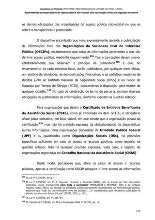 Dissertação de Mestrado (FGV-EAESP, Elisa Rodrigues Alves Larroudé, São Paulo / 2006):
Accountability de organizações do espaço público não-estatal: uma apreciação crítica da regulação brasileira
às demais obrigações das organizações do espaço público não-estatal no que se
refere a transparência e publicidade.
O dispositivo encontrado que mais expressamente garante a publicização
de informações trata das Organizações da Sociedade Civil de Interesse
Público (OSCIPs), estabelecendo que todas as informações pertinentes a elas são
de livre acesso público, mediante requerimento.235
Tais organizações devem prever
estatutariamente que observam o princípio da publicidade236
e que, no
encerramento de cada exercício fiscal, darão publicidade, por qualquer meio eficaz,
ao relatório de atividades, às demonstrações financeiras, e às certidões negativas de
débitos junto ao Instituto Nacional da Seguridade Social (INSS) e ao Fundo de
Garantia por Tempo de Serviço (FGTS), colocando-os à disposição para exame de
qualquer cidadão.237
No caso de celebração de termo de parceria, existem diversas
obrigações de publicização de informações, conforme exposto na questão anterior.
Para organizações que detém o Certificado de Entidade Beneficente
de Assistência Social (CEAS), como já informado no item IV.1.2., é obrigatório
afixar placa indicativa, em local visível, em que conste que a organização possui tal
certificação,238
mas não há previsão expressa da obrigatoriedade de disponibilizar
outras informações. Para organizações declaradas de Utilidade Pública Federal
(UPF) e ou qualificadas como Organizações Sociais (OSs), há previsões
específicas aplicáveis em caso de acesso a recursos públicos, como exposto na
questão anterior. Não há qualquer previsão expressa, neste caso, a respeito de
organizações registradas no Conselho Nacional da Assistência Social (CNAS).
Deste modo, percebe-se que, afora os casos de acesso a recursos
públicos, apenas a certificação como OSCIP assegura o livre acesso às informações
235
Cf. Lei no
9.790/99, art. 17.
236
Cf. Lei no
9.790/99, art. 4o
, I. Segundo Ferrarezi e Rezende (2001), isto se traduz no “ato anunciado,
publicado, visível, transparente para toda a sociedade” (FERRAREZI e REZENDE, 2001, p. 61, ênfases
nossas); Szazi (2003), ao elucidar os princípios constitucionalmente estabelecidos da Administração pública,
esclarece que “todo ato administrativo deve ser público […] É representado pela necessária publicação de
extrato dos atos nos diários oficiais” (SZAZI, 2003, p. 102).
237
Cf. Lei no
9.790/99, art. 4o
, VII, “b”.
238
Cf. Decreto no
2.536/98, art. 8o
-A e Resolução CNAS no
177/00, art. 13.
123
 