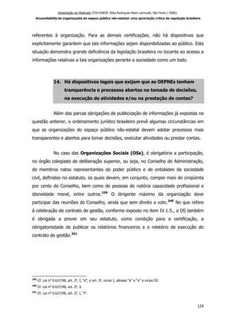 Dissertação de Mestrado (FGV-EAESP, Elisa Rodrigues Alves Larroudé, São Paulo / 2006):
Accountability de organizações do espaço público não-estatal: uma apreciação crítica da regulação brasileira
referentes à organização. Para as demais certificações, não há dispositivos que
explicitamente garantem que tais informações sejam disponibilizadas ao público. Esta
situação demonstra grande deficiência da legislação brasileira no tocante ao acesso a
informações relativas a tais organizações perante a sociedade como um todo.
14. Há dispositivos legais que exijam que as OEPNEs tenham
transparência e processos abertos na tomada de decisões,
na execução de atividades e/ou na prestação de contas?
Além das parcas obrigações de publicização de informações já expostas na
questão anterior, o ordenamento jurídico brasileiro prevê algumas circunstâncias em
que as organizações do espaço público não-estatal devem adotar processos mais
transparentes e abertos para tomar decisões, executar atividades ou prestar contas.
No caso das Organizações Sociais (OSs), é obrigatória a participação,
no órgão colegiado de deliberação superior, ou seja, no Conselho de Administração,
de membros natos representantes do poder público e de entidades da sociedade
civil, definidos no estatuto, os quais devem, em conjunto, compor mais de cinqüenta
por cento do Conselho, bem como de pessoas de notória capacidade profissional e
idoneidade moral, entre outros.239
O dirigente máximo da organização deve
participar das reuniões do Conselho, ainda que sem direito a voto.240
No que refere
à celebração de contrato de gestão, conforme exposto no item IV.1.5., a OS também
é obrigada a prever em seu estatuto, como condição para a certificação, a
obrigatoriedade de publicar os relatórios financeiros e o relatório de execução do
contrato de gestão.241
239
Cf. Lei no
9.637/98, art. 2o
, I, “d”, e art. 3o
, inciso I, alíneas “a” a “e” e inciso III.
240
Cf. Lei no
9.637/98, art. 3o
, V.
241
Cf. Lei no
9.637/98, art. 2o
, I, “f”.
124
 