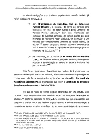 Dissertação de Mestrado (FGV-EAESP, Elisa Rodrigues Alves Larroudé, São Paulo / 2006):
Accountability de organizações do espaço público não-estatal: uma apreciação crítica da regulação brasileira
As demais obrigações encontradas a respeito desta questão também já
foram expostas no item IV.1.5.:
(i) para Organizações da Sociedade Civil de Interesse
Público (OSCIPs), a execução do termo de parceria será
fiscalizada por órgão do poder público e pelos Conselhos de
Políticas Públicas cabíveis,242
bem como monitorada por
comissão de avaliação composta de comum acordo por dois
membros do respectivo Poder Executivo, um da OSCIP e um
indicado pelo correspondente Conselho de Política Pública, se
houver,243
sendo obrigatório realizar auditoria independente
caso o montante isolado ou agregado de recursos seja igual ou
superior a R$ 600.000,00;244
e
(ii) para organizações declaradas de Utilidade Pública Federal
(UPF), em caso de subvenção por parte da União, é obrigatório
publicar a demonstração da receita e despesa realizadas no
período anterior.245
Não foram encontrados dispositivos que tratem de transparência ou
processos abertos para tomada de decisões, execução de atividades ou prestação de
contas com relação a organizações registradas no Conselho Nacional da
Assistência Social (CNAS) e organizações que detém o Certificado de Entidade
Beneficente de Assistência Social (CEAS).
No que se refere às formas jurídicas abrangidas por este estudo, cabe
recordar o dever do Ministério Público de cada Estado de velar pelas fundações ali
situadas,246
conforme apontado no item IV.1.2., de modo que tais organizações são
obrigadas a prestar contas aos referidos órgãos segundo as normas de fiscalização e
prestação de contas por eles instituídas. Há, portanto, possibilidade de se requerer
242
Cf. Lei no
9.790/99, art. 11, caput e §§ 1o
a 3o
, e Decreto no
3.100/99, art. 17, caput e §§ 1o
e 2o
.
243
Cf. Lei no
9.790/99, art. 11, § 1o
, e Decreto no
3.100/99, art. 20 e § único.
244
Cf. Lei no
9.790/99, art. 4, VII, “c”, e Decreto no
3.100/99, art. 11, § 2o
, VII, e art. 12, III. Não é especificado
se o relatório de auditoria deverá ser publicado, mas pode-se presumir que sim, por acompanhar as
demonstrações financeiras.
245
Cf. Decreto no
50.517/61, art. 2o
, “g”.
246
Cf. Código Civil, Lei no
10.406/02, art. 66.
125
 