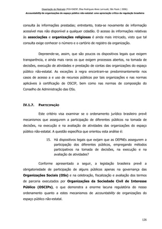 Dissertação de Mestrado (FGV-EAESP, Elisa Rodrigues Alves Larroudé, São Paulo / 2006):
Accountability de organizações do espaço público não-estatal: uma apreciação crítica da regulação brasileira
consulta às informações prestadas; entretanto, trata-se novamente de informação
acessível mas não disponível a qualquer cidadão. O acesso às informações relativas
às associações e organizações religiosas é ainda mais intricado, visto que tal
consulta exige conhecer o número e o cartório de registro da organização.
Depreende-se, assim, que são poucos os dispositivos legais que exigem
transparência, e ainda mais raros os que exigem processos abertos, na tomada de
decisões, execução de atividades e prestação de contas das organizações do espaço
público não-estatal. As exceções à regra encontram-se predominantemente nos
casos de acesso a e uso de recursos públicos por tais organizações e nas normas
aplicáveis à certificação de OSCIP, bem como nas normas de composição do
Conselho de Administração das OSs.
IV.1.7. PARTICIPAÇÃO
Este critério visa examinar se o ordenamento jurídico brasileiro prevê
mecanismos que assegurem a participação de diferentes públicos na tomada de
decisões, na execução e na avaliação de atividades das organizações do espaço
público não-estatal. A questão específica que orientou esta análise é:
15. Há dispositivos legais que exijam que as OEPNEs assegurem a
participação dos diferentes públicos, empregando métodos
participativos na tomada de decisões, na execução e na
avaliação de atividades?
Conforme apresentado a seguir, a legislação brasileira prevê a
obrigatoriedade de participação de alguns públicos apenas na governança das
Organizações Sociais (OSs) e na celebração, fiscalização e avaliação dos termos
de parceria executados por Organizações da Sociedade Civil de Interesse
Público (OSCIPs), o que demonstra a enorme lacuna regulatória do nosso
ordenamento quanto a estes mecanismos de accountability de organizações do
espaço público não-estatal.
126
 