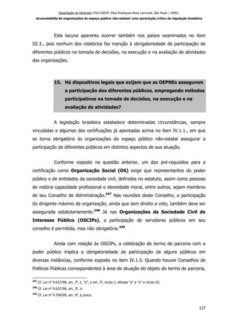Dissertação de Mestrado (FGV-EAESP, Elisa Rodrigues Alves Larroudé, São Paulo / 2006):
Accountability de organizações do espaço público não-estatal: uma apreciação crítica da regulação brasileira
Esta lacuna aparenta ocorrer também nos países examinados no item
III.3., pois nenhum dos relatórios faz menção à obrigatoriedade de participação de
diferentes públicos na tomada de decisões, na execução e na avaliação de atividades
das organizações.
15. Há dispositivos legais que exijam que as OEPNEs assegurem
a participação dos diferentes públicos, empregando métodos
participativos na tomada de decisões, na execução e na
avaliação de atividades?
A legislação brasileira estabelece determinadas circunstâncias, sempre
vinculadas a algumas das certificações já apontadas acima no item IV.1.1., em que
se torna obrigatório às organizações do espaço público não-estatal assegurar a
participação de diferentes públicos em distintos aspectos de sua atuação.
Conforme exposto na questão anterior, um dos pré-requisitos para a
certificação como Organização Social (OS) exige que representantes do poder
público e de entidades da sociedade civil, definidos no estatuto, assim como pessoas
de notória capacidade profissional e idoneidade moral, entre outros, sejam membros
de seu Conselho de Administração.247
Nas reuniões deste Conselho, a participação
do dirigente máximo da organização, ainda que sem direito a voto, também deve ser
assegurada estatutariamente.248
Já nas Organizações da Sociedade Civil de
Interesse Público (OSCIPs), a participação de servidores públicos em seu
conselho é permitida, mas não obrigatória.249
Ainda com relação às OSCIPs, a celebração de termo de parceria com o
poder público implica a obrigatoriedade de participação de alguns públicos em
diversas instâncias, conforme exposto no item IV.1.5. Quando houver Conselhos de
Políticas Públicas correspondentes à área de atuação do objeto do termo de parceria,
247
Cf. Lei no
9.637/98, art. 2o
, I, “d”, e art. 3o
, inciso I, alíneas “a” a “e” e inciso III.
248
Cf. Lei no
9.637/98, art. 3o
, V.
249
Cf. Lei no
9.790/99, art. 4o
, § único.
127
 