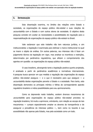 Dissertação de Mestrado (FGV-EAESP, Elisa Rodrigues Alves Larroudé, São Paulo / 2006):
Accountability de organizações do espaço público não-estatal: uma apreciação crítica da regulação brasileira
I. INTRODUÇÃO
Esta dissertação examina, no âmbito das relações entre Estado e
sociedade, as organizações do espaço público não-estatal e suas relações de
accountability com o Estado e com outros atores da sociedade. O objetivo desta
pesquisa consiste em avaliar as necessidades e possibilidades de regulação para a
responsabilização de organizações do espaço público não-estatal no Brasil.
Vale esclarecer que este trabalho não tem natureza jurídica, e sim
institucionalista: a legislação é examinada para delinear o marco institucional no qual
se insere o objeto de análise. Em outras palavras, seu interesse não é fazer um
julgamento técnico da legislação em vigor, mas analisar os incentivos e restrições,
determinados por parâmetros regulatórios, que afetam o comportamento dos
agentes em questão: as organizações do espaço público não-estatal.
O caso brasileiro, abrangendo tanto a legislação positiva quanto projetada,
é analisado a partir de parâmetros acadêmicos e normativos internacionais.
A pesquisa busca apreciar em que medida a regulação das organizações do espaço
público não-estatal assegura ― e o que é necessário para que assegure ― a
accountability destas organizações perante o Estado e a sociedade. Para tanto, esta
dissertação demonstra os principais méritos e falhas do correspondente aparato
regulatório brasileiro e indica possibilidades para seu aprimoramento.
Como se depreende neste trabalho, existem diversos mecanismos de
accountability para organizações do espaço público não-estatal previstos na
regulação brasileira; há muito a aprimorar, entretanto, com relação ao escopo de tais
mecanismos ― cumpre especialmente ampliar os deveres de transparência e de
assegurar a prevalência do interesse público ―, bem como no tocante à sua
acessibilidade não apenas pelo Estado, mas pela sociedade como um todo.
2
 
