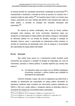 Dissertação de Mestrado (FGV-EAESP, Elisa Rodrigues Alves Larroudé, São Paulo / 2006):
Accountability de organizações do espaço público não-estatal: uma apreciação crítica da regulação brasileira
os mesmos deverão ser consultados previamente à celebração do instrumento,250
e
acompanharão e fiscalizarão a execução do termo de parceria, em conjunto com o
respectivo órgão do poder público.251
Os Conselhos devem indicar um membro para
compor, juntamente com outro indicado pela OSCIP e dois indicados pelo órgão do
poder público, a comissão de avaliação dos resultados alcançados pela
organização.252
No tocante às demais certificações, bem como às formas jurídicas
abrangidas nesta pesquisa, não foram encontrados dispositivos legais que
obrigassem as organizações do espaço público não-estatal a assegurar a participação
de diferentes públicos em sua tomada de decisões, execução e avaliação de
atividades. Nota-se, assim, a precariedade do ordenamento jurídico brasileiro na
previsão de mecanismos de participação como meio de assegurar a accountability
das organizações do espaço público não-estatal.
IV.1.8. AVALIAÇÃO
Este critério busca apurar se o ordenamento jurídico brasileiro prevê
mecanismos que assegurem a avaliação da atuação da organização, por meio de
ferramentas, processos e critérios públicos. A questão específica que orientou este
exame é:
16. Há dispositivos legais que exijam que as OEPNEs estabeleçam
ferramentas, processos e critérios públicos para avaliação do
desempenho da organização?
Conforme analisado a seguir, são raros os dispositivos que determinem a
avaliação do desempenho das organizações do espaço público não-estatal. Os
dispositivos existentes estão vinculados aos instrumentos jurídicos celebrados por
OSCIPs e OSs com o poder público, e asseguram apenas as dimensões externa e
ascendente das relações de accountability destas organizações.
250
Cf. Lei no
9.790/99, art. 10, § 1o
, e Decreto no
3.100/99, art. 10, caput e §§ 1o
a 3o
.
251
Cf. Lei no
9.790/99, art. 11, caput e §§ 1o
a 3o
, e Decreto no
3.100/99, art. 17, caput e §§ 1o
e 2o
.
252
Cf. Lei no
9.790/99, art. 11, § 1o
, e Decreto no
3.100/99, art. 20 e § único.
128
 