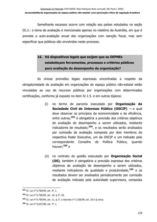 Dissertação de Mestrado (FGV-EAESP, Elisa Rodrigues Alves Larroudé, São Paulo / 2006):
Accountability de organizações do espaço público não-estatal: uma apreciação crítica da regulação brasileira
Semelhante escassez ocorre com relação aos países estudados na seção
III.3.: o tema da avaliação é mencionado apenas no relatório da Austrália, em que é
prevista a auto-avaliação anual das organizações com isenção fiscal, mas sem
especificar que públicos são envolvidos neste processo.
16. Há dispositivos legais que exijam que as OEPNEs
estabeleçam ferramentas, processos e critérios públicos
para avaliação do desempenho da organização?
As únicas previsões legais expressas encontradas a respeito da
obrigatoriedade de avaliação em organizações do espaço público não-estatal estão
vinculadas ao uso de recursos públicos por organizações com determinadas
certificações, conforme já exposto no item IV.1.5. e em outros tópicos:
(i) no termo de parceria executado por Organização da
Sociedade Civil de Interesse Público (OSCIP) ― a qual
deve observar os princípios da economicidade e da eficiência,
entre outros;253
é obrigatória a previsão dos critérios objetivos
de avaliação de desempenho a serem utilizados, mediante
indicadores de resultado;254
, e os resultados serão analisados
por comissão de avaliação composta por dois membros do
respectivo Poder Executivo, um da OSCIP e um indicado pelo
correspondente Conselho de Política Pública, quando
houver;255
e
(ii) no contrato de gestão executado por Organização Social
(OS), também é obrigatória a previsão expressa dos critérios
objetivos de avaliação de desempenho a serem utilizados,
mediante indicadores de qualidade e produtividade,256
e os
resultados devem ser analisados periodicamente por comissão
de avaliação indicada pela autoridade supervisora, composta
253
Cf. Lei no
9.790/99, art. 4o
, I.
254
Cf. Lei no
9.790/99, art. 10, § 2o
, III.
255
Cf. Lei no
9.790/99, art. 11, § 1o
, e Decreto no
3.100/99, art. 20 e § único.
256
Cf. Lei no
9.637/98, art. 7o
, I.
129
 