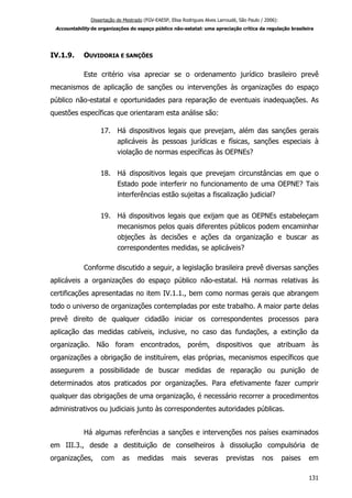 Dissertação de Mestrado (FGV-EAESP, Elisa Rodrigues Alves Larroudé, São Paulo / 2006):
Accountability de organizações do espaço público não-estatal: uma apreciação crítica da regulação brasileira
IV.1.9. OUVIDORIA E SANÇÕES
Este critério visa apreciar se o ordenamento jurídico brasileiro prevê
mecanismos de aplicação de sanções ou intervenções às organizações do espaço
público não-estatal e oportunidades para reparação de eventuais inadequações. As
questões específicas que orientaram esta análise são:
17. Há dispositivos legais que prevejam, além das sanções gerais
aplicáveis às pessoas jurídicas e físicas, sanções especiais à
violação de normas específicas às OEPNEs?
18. Há dispositivos legais que prevejam circunstâncias em que o
Estado pode interferir no funcionamento de uma OEPNE? Tais
interferências estão sujeitas a fiscalização judicial?
19. Há dispositivos legais que exijam que as OEPNEs estabeleçam
mecanismos pelos quais diferentes públicos podem encaminhar
objeções às decisões e ações da organização e buscar as
correspondentes medidas, se aplicáveis?
Conforme discutido a seguir, a legislação brasileira prevê diversas sanções
aplicáveis a organizações do espaço público não-estatal. Há normas relativas às
certificações apresentadas no item IV.1.1., bem como normas gerais que abrangem
todo o universo de organizações contempladas por este trabalho. A maior parte delas
prevê direito de qualquer cidadão iniciar os correspondentes processos para
aplicação das medidas cabíveis, inclusive, no caso das fundações, a extinção da
organização. Não foram encontrados, porém, dispositivos que atribuam às
organizações a obrigação de instituírem, elas próprias, mecanismos específicos que
assegurem a possibilidade de buscar medidas de reparação ou punição de
determinados atos praticados por organizações. Para efetivamente fazer cumprir
qualquer das obrigações de uma organização, é necessário recorrer a procedimentos
administrativos ou judiciais junto às correspondentes autoridades públicas.
Há algumas referências a sanções e intervenções nos países examinados
em III.3., desde a destituição de conselheiros à dissolução compulsória de
organizações, com as medidas mais severas previstas nos paises em
131
 