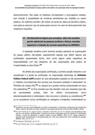Dissertação de Mestrado (FGV-EAESP, Elisa Rodrigues Alves Larroudé, São Paulo / 2006):
Accountability de organizações do espaço público não-estatal: uma apreciação crítica da regulação brasileira
desenvolvimento. Mas todas as hipóteses correspondem a prerrogativas estatais,
sem menção à possibilidade de iniciativas semelhantes por cidadãos ou outros
públicos. Os relatórios também não tratam da perda do status de benefício público,
mas pode-se presumir que tal perda possa ocorrer em caso de descumprimento dos
respectivos requisitos.
17. Há dispositivos legais que prevejam, além das sanções
gerais aplicáveis às pessoas jurídicas e físicas, sanções
especiais à violação de normas específicas às OEPNEs?
A legislação brasileira prevê diversas sanções aplicáveis às organizações
do espaço público não-estatal, especialmente àquelas que detêm alguma das
certificações apresentadas acima, bem como alguns casos específicos de
responsabilidade civil dos dirigentes de tais organizações pela prática de
irregularidades ou atos ilícitos.259
No âmbito das organizações certificadas, a primeira sanção relevante a ser
considerada é a perda da certificação. As organizações declaradas de Utilidade
Pública Federal (UPF) podem ter suas declarações cassadas se não apresentarem
o “relatório circunstanciado dos serviços que houverem prestado à coletividade” ao
Ministério da Justiça (MJ)260
ou neguem-se a prestar serviço compreendido em seus
fins estatutários,261
se ficar provado que não atendem mais aos requisitos (que são
ter personalidade jurídica, estar em efetivo funcionamento, servir
desinteressadamente à coletividade e não remunerar a diretoria ou conselheiros);262
ou se concederem lucros, bonificações ou vantagens a dirigentes, mantenedores ou
259
Ressalte-se que tais responsabilidades e sanções correspondem a mecanismos institucionais de controle das
ONGs, conforme afirmado por Sérgio Haddad no supracitado depoimento à CPI das ONGs (ABONG, 2003b).
260
Cf. Lei no
91/35, art. 4o
, caput e § único, e Decreto no
50.517/61, art. 6o
, “a”. Nota-se uma discrepância entre
esta lei e seu decreto regulamentador: a primeira prevê que a declaração pode ser cassada se a organização
infringir a norma de apresentar o relatório “todos os anos” (BRASIL, 1935, art. 4o
, caput), enquanto o
segundo prevê expressamente a não-apresentação por “três anos consecutivos” como condição da cassação
(BRASIL, 1961, art. 6o
, “a”).
261
Cf. Decreto no
50.517/61, art. 6o
, “b”.
262
Cf. Lei no
91/35, arts. 1o
e 5o
, e Decreto no
50.517/61, art. 6o
, “c”.
132
 