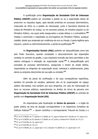 Dissertação de Mestrado (FGV-EAESP, Elisa Rodrigues Alves Larroudé, São Paulo / 2006):
Accountability de organizações do espaço público não-estatal: uma apreciação crítica da regulação brasileira
A qualificação como Organização da Sociedade Civil de Interesse
Público (OSCIP) poderá ser cancelada a pedido ou se a organização deixar de
preencher os requisitos legais, após decisão proferida em processo administrativo,
instaurado de ofício ou a pedido do interessado, junto à Secretaria Nacional de
Justiça do Ministério da Justiça, ou em processo judicial, de iniciativa popular ou do
Ministério Público, nos quais serão assegurados a ampla defesa e o contraditório.268
Vedado o anonimato e respeitadas as prerrogativas do Ministério Público, qualquer
cidadão, desde que amparado por evidências de erro ou fraude, é parte legítima para
requerer, judicial ou administrativamente, a perda da qualificação.269
As Organizações Sociais (OSs) poderão ser desqualificadas como tais
pelo Poder Executivo, quando constatado o descumprimento das disposições
contidas no contrato de gestão, o que importará reversão dos bens permitidos e dos
valores entregues à utilização da organização social.270
A desqualificação será
precedida de processo administrativo, assegurado o direito de ampla defesa,
respondendo os dirigentes da organização social, individual e solidariamente, pelos
danos ou prejuízos decorrentes de sua ação ou omissão.271
Além da perda da certificação e de suas conseqüências específicas,
também há previsão de sanções, aplicáveis não só às organizações do espaço
público não-estatal, mas também aos seus dirigentes, em caso de malversação de
bens ou recursos públicos, especialmente no âmbito de termo de parceria com
Organização da Sociedade Civil de Interesse Público (OSCIP) ou contrato de
gestão com Organização Social (OS).
Os responsáveis pela fiscalização do termo de parceria ― o órgão do
poder público da área de atuação correspondente e os respectivos Conselhos de
Políticas Públicas272
― devem cientificar o correspondente Tribunal de Contas e o
268
Cf. Lei no
9.790/99, art. 7o
, Decreto no
3.100/99, art. 4o
, caput, e Portaria MJ no
361/99, art. 4o
, caput e § 2o
.
269
Cf. Lei no
9.790/99, art. 8o
, Decreto no
3.100/99, art. 4o
, § único, e Portaria MJ no
361/99, art. 4o
, § 1o
.
270
Cf. Lei no
9.637/98, art. 16, caput e § 2o
.
271
Cf. Lei no
9.637/98, art. 16, § 1o
.
272
Cf. Lei no
9.790/99, art. 11, caput e §§ 1o
a 3o
, e Decreto no
3.100/99, art. 17, caput e §§ 1o
e 2o
.
134
 