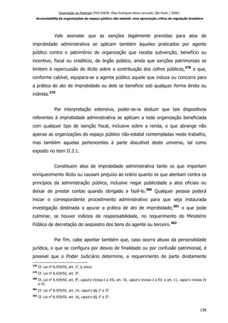 Dissertação de Mestrado (FGV-EAESP, Elisa Rodrigues Alves Larroudé, São Paulo / 2006):
Accountability de organizações do espaço público não-estatal: uma apreciação crítica da regulação brasileira
Vale assinalar que as sanções legalmente previstas para atos de
improbidade administrativa se aplicam também àqueles praticados por agente
público contra o patrimônio de organização que receba subvenção, benefício ou
incentivo, fiscal ou creditício, de órgão público, ainda que sanções patrimoniais se
limitem à repercussão do ilícito sobre a contribuição dos cofres públicos,278
e que,
conforme cabível, equipara-se a agente público aquele que induza ou concorra para
a prática do ato de improbidade ou dele se beneficie sob qualquer forma direta ou
indireta.279
Por interpretação extensiva, poder-se-ia deduzir que tais dispositivos
referentes à improbidade administrativa se aplicam a toda organização beneficiada
com qualquer tipo de isenção fiscal, inclusive sobre a renda, o que abrange não
apenas as organizações do espaço público não-estatal contempladas neste trabalho,
mas também aquelas pertencentes à parte discutível deste universo, tal como
exposto no item II.3.1.
Constituem atos de improbidade administrativa tanto os que importam
enriquecimento ilícito ou causam prejuízo ao erário quanto os que atentam contra os
princípios da administração pública, inclusive negar publicidade a atos oficiais ou
deixar de prestar contas quando obrigado a fazê-lo.280
Qualquer pessoa poderá
iniciar o correspondente procedimento administrativo para que seja instaurada
investigação destinada a apurar a prática de ato de improbidade,281
o que pode
culminar, se houver indícios de responsabilidade, no requerimento do Ministério
Público de decretação do seqüestro dos bens do agente ou terceiro.282
Por fim, cabe apontar também que, caso ocorra abuso da personalidade
jurídica, o que se configura por desvio de finalidade ou por confusão patrimonial, é
possível que o Poder Judiciário determine, a requerimento de parte diretamente
278
Cf. Lei no
8.429/92, art. 1o
, § único.
279
Cf. Lei no
8.429/92, art. 3o
.
280
Cf. Lei no
8.429/92, art. 9o
, caput e incisos I a XII, art. 10, caput e incisos I a XV, e art. 11, caput e incisos IV
e VI.
281
Cf. Lei no
8.429/92, art. 14, caput e §§ 1o
a 3o
.
282
Cf. Lei no
8.429/92, art. 16, caput e §§ 1o
e 2o
.
136
 