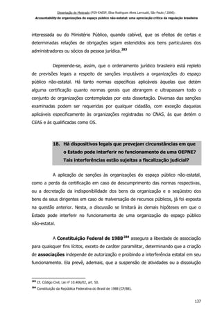 Dissertação de Mestrado (FGV-EAESP, Elisa Rodrigues Alves Larroudé, São Paulo / 2006):
Accountability de organizações do espaço público não-estatal: uma apreciação crítica da regulação brasileira
interessada ou do Ministério Público, quando cabível, que os efeitos de certas e
determinadas relações de obrigações sejam estendidos aos bens particulares dos
administradores ou sócios da pessoa jurídica.283
Depreende-se, assim, que o ordenamento jurídico brasileiro está repleto
de previsões legais a respeito de sanções imputáveis a organizações do espaço
público não-estatal. Há tanto normas específicas aplicáveis àquelas que detém
alguma certificação quanto normas gerais que abrangem e ultrapassam todo o
conjunto de organizações contempladas por esta dissertação. Diversas das sanções
examinadas podem ser requeridas por qualquer cidadão, com exceção daquelas
aplicáveis especificamente às organizações registradas no CNAS, às que detém o
CEAS e às qualificadas como OS.
18. Há dispositivos legais que prevejam circunstâncias em que
o Estado pode interferir no funcionamento de uma OEPNE?
Tais interferências estão sujeitas a fiscalização judicial?
A aplicação de sanções às organizações do espaço público não-estatal,
como a perda da certificação em caso de descumprimento das normas respectivas,
ou a decretação da indisponibilidade dos bens da organização e o seqüestro dos
bens de seus dirigentes em caso de malversação de recursos públicos, já foi exposta
na questão anterior. Nesta, a discussão se limitará às demais hipóteses em que o
Estado pode interferir no funcionamento de uma organização do espaço público
não-estatal.
A Constituição Federal de 1988284
assegura a liberdade de associação
para quaisquer fins lícitos, exceto de caráter paramilitar, determinando que a criação
de associações independe de autorização e proibindo a interferência estatal em seu
funcionamento. Ela prevê, ademais, que a suspensão de atividades ou a dissolução
283
Cf. Código Civil, Lei no
10.406/02, art. 50.
284
Constituição da República Federativa do Brasil de 1988 (CF/88).
137
 