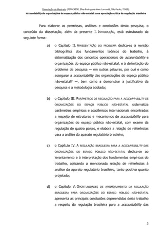 Dissertação de Mestrado (FGV-EAESP, Elisa Rodrigues Alves Larroudé, São Paulo / 2006):
Accountability de organizações do espaço público não-estatal: uma apreciação crítica da regulação brasileira
Para elaborar as premissas, análises e conclusões desta pesquisa, o
conteúdo da dissertação, além da presente I. INTRODUÇÃO, está estruturado da
seguinte forma:
a) o Capítulo II. APRESENTAÇÃO DO PROBLEMA dedica-se à revisão
bibliográfica dos fundamentos teóricos do trabalho, à
sistematização dos conceitos operacionais de accountability e
organizações do espaço público não-estatal, e à delimitação do
problema de pesquisa ― em outras palavras, por quê e como
assegurar a accountability das organizações do espaço público
não-estatal? ―, bem como a demonstrar a justificativa da
pesquisa e a metodologia adotada;
b) o Capítulo III. PARÂMETROS DE REGULAÇÃO PARA A ACCOUNTABILITY DE
ORGANIZAÇÕES DO ESPAÇO PÚBLICO NÃO-ESTATAL sistematiza
parâmetros empíricos e acadêmicos internacionais encontrados
a respeito de estruturas e mecanismos de accountability para
organizações do espaço público não-estatal, com exame da
regulação de quatro países, e elabora a relação de referências
para a análise do aparato regulatório brasileiro;
c) o Capítulo IV. A REGULAÇÃO BRASILEIRA PARA A ACCOUNTABILITY DAS
ORGANIZAÇÕES DO ESPAÇO PÚBLICO NÃO-ESTATAL dedica-se ao
levantamento e à interpretação dos fundamentos empíricos do
trabalho, aplicando a mencionada relação de referências à
análise do aparato regulatório brasileiro, tanto positivo quanto
projetado;
d) o Capítulo V. OPORTUNIDADES DE APRIMORAMENTO DA REGULAÇÃO
BRASILEIRA PARA ORGANIZAÇÕES DO ESPAÇO PÚBLICO NÃO-ESTATAL
apresenta as principais conclusões depreendidas deste trabalho
a respeito da regulação brasileira para a accountability das
3
 