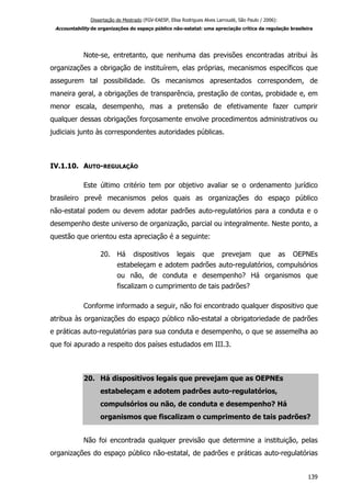 Dissertação de Mestrado (FGV-EAESP, Elisa Rodrigues Alves Larroudé, São Paulo / 2006):
Accountability de organizações do espaço público não-estatal: uma apreciação crítica da regulação brasileira
Note-se, entretanto, que nenhuma das previsões encontradas atribui às
organizações a obrigação de instituírem, elas próprias, mecanismos específicos que
assegurem tal possibilidade. Os mecanismos apresentados correspondem, de
maneira geral, a obrigações de transparência, prestação de contas, probidade e, em
menor escala, desempenho, mas a pretensão de efetivamente fazer cumprir
qualquer dessas obrigações forçosamente envolve procedimentos administrativos ou
judiciais junto às correspondentes autoridades públicas.
IV.1.10. AUTO-REGULAÇÃO
Este último critério tem por objetivo avaliar se o ordenamento jurídico
brasileiro prevê mecanismos pelos quais as organizações do espaço público
não-estatal podem ou devem adotar padrões auto-regulatórios para a conduta e o
desempenho deste universo de organização, parcial ou integralmente. Neste ponto, a
questão que orientou esta apreciação é a seguinte:
20. Há dispositivos legais que prevejam que as OEPNEs
estabeleçam e adotem padrões auto-regulatórios, compulsórios
ou não, de conduta e desempenho? Há organismos que
fiscalizam o cumprimento de tais padrões?
Conforme informado a seguir, não foi encontrado qualquer dispositivo que
atribua às organizações do espaço público não-estatal a obrigatoriedade de padrões
e práticas auto-regulatórias para sua conduta e desempenho, o que se assemelha ao
que foi apurado a respeito dos países estudados em III.3.
20. Há dispositivos legais que prevejam que as OEPNEs
estabeleçam e adotem padrões auto-regulatórios,
compulsórios ou não, de conduta e desempenho? Há
organismos que fiscalizam o cumprimento de tais padrões?
Não foi encontrada qualquer previsão que determine a instituição, pelas
organizações do espaço público não-estatal, de padrões e práticas auto-regulatórias
139
 