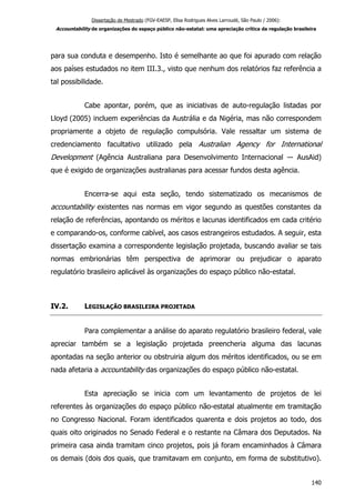 Dissertação de Mestrado (FGV-EAESP, Elisa Rodrigues Alves Larroudé, São Paulo / 2006):
Accountability de organizações do espaço público não-estatal: uma apreciação crítica da regulação brasileira
para sua conduta e desempenho. Isto é semelhante ao que foi apurado com relação
aos países estudados no item III.3., visto que nenhum dos relatórios faz referência a
tal possibilidade.
Cabe apontar, porém, que as iniciativas de auto-regulação listadas por
Lloyd (2005) incluem experiências da Austrália e da Nigéria, mas não correspondem
propriamente a objeto de regulação compulsória. Vale ressaltar um sistema de
credenciamento facultativo utilizado pela Australian Agency for International
Development (Agência Australiana para Desenvolvimento Internacional ― AusAid)
que é exigido de organizações australianas para acessar fundos desta agência.
Encerra-se aqui esta seção, tendo sistematizado os mecanismos de
accountability existentes nas normas em vigor segundo as questões constantes da
relação de referências, apontando os méritos e lacunas identificados em cada critério
e comparando-os, conforme cabível, aos casos estrangeiros estudados. A seguir, esta
dissertação examina a correspondente legislação projetada, buscando avaliar se tais
normas embrionárias têm perspectiva de aprimorar ou prejudicar o aparato
regulatório brasileiro aplicável às organizações do espaço público não-estatal.
IV.2. LEGISLAÇÃO BRASILEIRA PROJETADA
Para complementar a análise do aparato regulatório brasileiro federal, vale
apreciar também se a legislação projetada preencheria alguma das lacunas
apontadas na seção anterior ou obstruiria algum dos méritos identificados, ou se em
nada afetaria a accountability das organizações do espaço público não-estatal.
Esta apreciação se inicia com um levantamento de projetos de lei
referentes às organizações do espaço público não-estatal atualmente em tramitação
no Congresso Nacional. Foram identificados quarenta e dois projetos ao todo, dos
quais oito originados no Senado Federal e o restante na Câmara dos Deputados. Na
primeira casa ainda tramitam cinco projetos, pois já foram encaminhados à Câmara
os demais (dois dos quais, que tramitavam em conjunto, em forma de substitutivo).
140
 