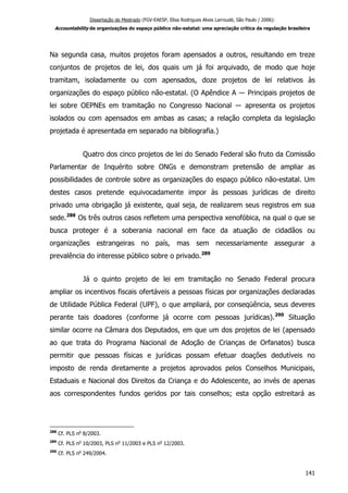 Dissertação de Mestrado (FGV-EAESP, Elisa Rodrigues Alves Larroudé, São Paulo / 2006):
Accountability de organizações do espaço público não-estatal: uma apreciação crítica da regulação brasileira
Na segunda casa, muitos projetos foram apensados a outros, resultando em treze
conjuntos de projetos de lei, dos quais um já foi arquivado, de modo que hoje
tramitam, isoladamente ou com apensados, doze projetos de lei relativos às
organizações do espaço público não-estatal. (O Apêndice A ― Principais projetos de
lei sobre OEPNEs em tramitação no Congresso Nacional ― apresenta os projetos
isolados ou com apensados em ambas as casas; a relação completa da legislação
projetada é apresentada em separado na bibliografia.)
Quatro dos cinco projetos de lei do Senado Federal são fruto da Comissão
Parlamentar de Inquérito sobre ONGs e demonstram pretensão de ampliar as
possibilidades de controle sobre as organizações do espaço público não-estatal. Um
destes casos pretende equivocadamente impor às pessoas jurídicas de direito
privado uma obrigação já existente, qual seja, de realizarem seus registros em sua
sede.288
Os três outros casos refletem uma perspectiva xenofóbica, na qual o que se
busca proteger é a soberania nacional em face da atuação de cidadãos ou
organizações estrangeiras no país, mas sem necessariamente assegurar a
prevalência do interesse público sobre o privado.289
Já o quinto projeto de lei em tramitação no Senado Federal procura
ampliar os incentivos fiscais ofertáveis a pessoas físicas por organizações declaradas
de Utilidade Pública Federal (UPF), o que ampliará, por conseqüência, seus deveres
perante tais doadores (conforme já ocorre com pessoas jurídicas).290
Situação
similar ocorre na Câmara dos Deputados, em que um dos projetos de lei (apensado
ao que trata do Programa Nacional de Adoção de Crianças de Orfanatos) busca
permitir que pessoas físicas e jurídicas possam efetuar doações dedutíveis no
imposto de renda diretamente a projetos aprovados pelos Conselhos Municipais,
Estaduais e Nacional dos Direitos da Criança e do Adolescente, ao invés de apenas
aos correspondentes fundos geridos por tais conselhos; esta opção estreitará as
288
Cf. PLS no
8/2003.
289
Cf. PLS no
10/2003, PLS no
11/2003 e PLS no
12/2003.
290
Cf. PLS no
249/2004.
141
 