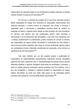 Dissertação de Mestrado (FGV-EAESP, Elisa Rodrigues Alves Larroudé, São Paulo / 2006):
Accountability de organizações do espaço público não-estatal: uma apreciação crítica da regulação brasileira
inobservância de requisitos legais na sua transferência (projeto originado no Senado
Federal, também no bojo da CPI das ONGs).296
Por sua vez, o conjunto dos projetos de lei que já foi arquivado buscava
alterar disposições do Código Civil referentes às associações, determinando seus
estatutos prevejam o número mínimo de associados com direito a convocar a
assembléia geral e removendo a competência privativa desta de destituir os
dirigentes ou alterar o estatuto social. Apesar de estes projetos não mais tramitarem
na Câmara, vale apontar que tais modificações dariam maior liberdade à
estruturação e ao funcionamento das associações, o que seria mais condizente com
o enfoque predominante no ordenamento jurídico brasileiro de vincular os deveres
das organizações do espaço público não-estatal às certificações por elas obtidas e
não às formas jurídicas adotadas; além disso, as normas atualmente vigentes podem
ser consideradas afronta à liberdade constitucional de associação, como afirmam as
justificativas de dois dos projetos.297
Vale notar também que um dos projetos propõe a qualificação de
organizações de responsabilidade socioambiental, estipulando diversas obrigações
(algumas das quais contribuem para a responsabilização da pessoa jurídica perante
diferentes públicos) e algumas vantagens decorrentes da certificação; a princípio, o
texto do projeto aparenta contemplar apenas empresas com fins lucrativos, mas o
teor das obrigações e vantagens é aplicável também às organizações do espaço
público não-estatal, de modo que ainda cabe apurar se tal certificação poderá
contribuir para assegurar a accountability destas organizações.298
296
Cf. PL no
4844/2005, originado pelo PLS no
9/2003.
297
Cf. PL no
7466/2002, com o PL no
970/2003 e o PL no
1540/2003 a ele apensados.
298
Cf. PL no
1351/2003.
143
 