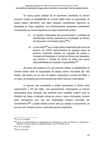 Dissertação de Mestrado (FGV-EAESP, Elisa Rodrigues Alves Larroudé, São Paulo / 2006):
Accountability de organizações do espaço público não-estatal: uma apreciação crítica da regulação brasileira
Os outros quatro projetos de lei atualmente tramitando na Câmara
procuram ampliar as possibilidades de controle estatal sobre as organizações do
espaço público não-estatal. Dois deles estipulam competências específicas de
fiscalização ao Poder Legislativo, mas lamentavelmente apresentam fundamentos
inconsistentes com outros dispositivos do nosso ordenamento jurídico:
(i) um equipara “associações não governamentais” a entidades da
administração indireta, sujeitando-as à fiscalização da Câmara
dos Deputados e do Senado Federal;299
e
(ii) o outro exige300
que o órgão público responsável pelo termo de
parceria com OSCIP (aparentemente de qualquer esfera de
governo) encaminhe relatório de execução do mesmo à
Comissão de Fiscalização e Controle da Câmara dos Deputados,
que acionará o Tribunal de Contas da União para apurar
responsabilidades por quaisquer irregularidades.301
Os outros dois projetos de lei que procuram ampliar as possibilidades de
controle estatal sobre as organizações do espaço público não-estatal são mais
amplos, pois tratam, em um caso, do registro, fiscalização e controle das ONGs, e
em outro, de condições para funcionamento das ONGs nacionais e estrangeiras.
O segundo caso corresponde a projeto apresentado à Câmara muito
anteriormente à CPI das ONGs, mas aparentemente contemplando as mesmas
preocupações desta Comissão, pois pretendia impor condições (registro junto ao
Ministério da Justiça e prestação mensal de contas e outras informações, inclusive
sobre estrangeiros) para que tais organizações tivessem autorizado seu
funcionamento;302
o projeto recebeu parecer pela sua rejeição e arquivamento, ao
que seu autor interpôs recurso, o qual ainda aguarda julgamento.
299
Cf. PL no
1210/2003.
300
Apesar da obrigatoriedade dos responsáveis pela fiscalização do termo de parceria de cientificarem o
respectivo Tribunal de Contas e o Ministério Público, cf. Lei no
9.790/99, art. 12.
301
Cf. PL no
3719/2003.
302
Cf. PL no
90/1999.
144
 