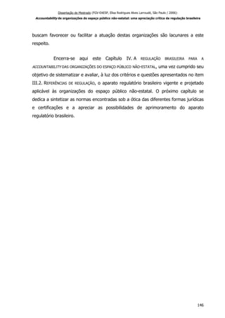 Dissertação de Mestrado (FGV-EAESP, Elisa Rodrigues Alves Larroudé, São Paulo / 2006):
Accountability de organizações do espaço público não-estatal: uma apreciação crítica da regulação brasileira
buscam favorecer ou facilitar a atuação destas organizações são lacunares a este
respeito.
Encerra-se aqui este Capítulo IV. A REGULAÇÃO BRASILEIRA PARA A
ACCOUNTABILITY DAS ORGANIZAÇÕES DO ESPAÇO PÚBLICO NÃO-ESTATAL, uma vez cumprido seu
objetivo de sistematizar e avaliar, à luz dos critérios e questões apresentados no item
III.2. REFERÊNCIAS DE REGULAÇÃO, o aparato regulatório brasileiro vigente e projetado
aplicável às organizações do espaço público não-estatal. O próximo capítulo se
dedica a sintetizar as normas encontradas sob a ótica das diferentes formas jurídicas
e certificações e a apreciar as possibilidades de aprimoramento do aparato
regulatório brasileiro.
146
 
