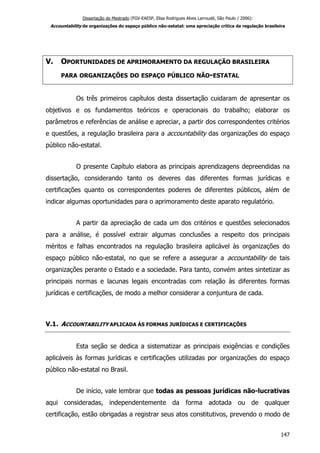 Dissertação de Mestrado (FGV-EAESP, Elisa Rodrigues Alves Larroudé, São Paulo / 2006):
Accountability de organizações do espaço público não-estatal: uma apreciação crítica da regulação brasileira
V. OPORTUNIDADES DE APRIMORAMENTO DA REGULAÇÃO BRASILEIRA
PARA ORGANIZAÇÕES DO ESPAÇO PÚBLICO NÃO-ESTATAL
Os três primeiros capítulos desta dissertação cuidaram de apresentar os
objetivos e os fundamentos teóricos e operacionais do trabalho; elaborar os
parâmetros e referências de análise e apreciar, a partir dos correspondentes critérios
e questões, a regulação brasileira para a accountability das organizações do espaço
público não-estatal.
O presente Capítulo elabora as principais aprendizagens depreendidas na
dissertação, considerando tanto os deveres das diferentes formas jurídicas e
certificações quanto os correspondentes poderes de diferentes públicos, além de
indicar algumas oportunidades para o aprimoramento deste aparato regulatório.
A partir da apreciação de cada um dos critérios e questões selecionados
para a análise, é possível extrair algumas conclusões a respeito dos principais
méritos e falhas encontrados na regulação brasileira aplicável às organizações do
espaço público não-estatal, no que se refere a assegurar a accountability de tais
organizações perante o Estado e a sociedade. Para tanto, convém antes sintetizar as
principais normas e lacunas legais encontradas com relação às diferentes formas
jurídicas e certificações, de modo a melhor considerar a conjuntura de cada.
V.1. ACCOUNTABILITY APLICADA ÀS FORMAS JURÍDICAS E CERTIFICAÇÕES
Esta seção se dedica a sistematizar as principais exigências e condições
aplicáveis às formas jurídicas e certificações utilizadas por organizações do espaço
público não-estatal no Brasil.
De início, vale lembrar que todas as pessoas jurídicas não-lucrativas
aqui consideradas, independentemente da forma adotada ou de qualquer
certificação, estão obrigadas a registrar seus atos constitutivos, prevendo o modo de
147
 