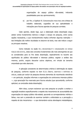 Dissertação de Mestrado (FGV-EAESP, Elisa Rodrigues Alves Larroudé, São Paulo / 2006):
Accountability de organizações do espaço público não-estatal: uma apreciação crítica da regulação brasileira
organizações do espaço público não-estatal, indicando
possibilidades para seu aprimoramento;
e) por fim, o Capítulo VI. CONSIDERAÇÕES FINAIS traz uma síntese do
trabalho elaborado, sugestões de sua aplicabilidade e
indicações para futuras agendas de pesquisa correlata.
Cabe apontar, desde logo, que a elaboração desta dissertação exigiu
adotar certos fundamentos teóricos e eleger o escopo de pesquisa, entre outras
opções necessárias, o que inevitavelmente implica enfrentar algumas restrições ―
tais limitações são melhor elucidadas no decorrer do texto, mas vale indicar a seguir
as principais ressalvas.
Como indicado na seção II.1. ACCOUNTABILITY E ORGANIZAÇÕES DO ESPAÇO
PÚBLICO NÃO-ESTATAL, estes dois conceitos fundamentais são mais abrangentes do que
os considerados para os fins desta dissertação, especialmente no tocante aos
significados de público não-estatal e interesse público; esgotar a análise dos
mesmos, porém, exigiria descartar outros objetivos, em virtude da tamanha
empreitada que este abarcaria.
A aplicação consistente de determinados critérios à delimitação do objeto
de pesquisa, conforme exposto no item II.3.1. OBJETO, OBJETIVOS E HIPÓTESES DE
ANÁLISE, acaba por excluir da pesquisa diversos elementos de reconhecida relevância
― em particular, atuações informais e organizações de controverso interesse público
―, cuja apreciação fica reservada para futuros estudos (que aproveitarão, conforme
aplicável, as conclusões desta dissertação).
Além disso, cumpre esclarecer que esta pesquisa se propõe a analisar a
regulação brasileira especificamente a respeito dos mecanismos de accountability das
organizações do espaço público não-estatal, apurando os correspondentes méritos e
falhas, mas sem a pretensão de examinar também a efetividade ou a percepção a
respeito de tais mecanismos ― o que demandaria outras abordagens metodológicas,
4
 