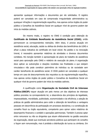 Dissertação de Mestrado (FGV-EAESP, Elisa Rodrigues Alves Larroudé, São Paulo / 2006):
Accountability de organizações do espaço público não-estatal: uma apreciação crítica da regulação brasileira
apresentar quaisquer informações e documentos por ele solicitados. O registro
poderá ser cancelado em caso de comprovada irregularidade administrativa ou
quaisquer infrações à regulamentação específica, mas apenas certos órgãos do poder
público e Conselhos de Assistência Social em qualquer nível de governo podem dar
início às medidas cabíveis.
Do mesmo modo, o registro no CNAS é condição para obtenção do
Certificado de Entidade Beneficente de Assistência Social (CEAS), então
permanecem as correspondentes restrições. Além disso, é preciso atuação em
assistência social, educação, saúde ou defesa de direitos dos beneficiários da LOAS e
afixar a placa indicativa do certificado em local visível. No pedido e na renovação
trienal, é necessário apresentar relatórios de atividades e diversos documentos
contábeis. Há menção também à apresentação de plano de trabalho de assistência
social para aprovação pelo CNAS e relatório de execução do plano. A organização
deve aplicar as subvenções e doações recebidas nas finalidades a que estejam
vinculadas e não pode constituir patrimônio de indivíduo ou de sociedade sem
caráter beneficente de assistência social. O CEAS poderá ser cancelado a qualquer
tempo em caso de descumprimento dos requisitos ou da regulamentação específica,
mas apenas certos órgãos do poder público e Conselhos de Assistência Social em
qualquer nível de governo podem dar início às medidas cabíveis.
A qualificação como Organização da Sociedade Civil de Interesse
Público (OSCIP) requer atuação em pelo menos um dos objetivos de interesse
público previstos na correspondente lei; a observância dos princípios da legalidade,
impessoalidade, moralidade, publicidade, economicidade e da eficiência; a adoção de
práticas de gestão administrativa para coibir a obtenção de benefícios e vantagens
pessoais em decorrência da participação em processos decisórios; e a constituição de
conselho fiscal ou órgão equivalente, competente para opinar sobre relatórios de
desempenho financeiro e contábil e operações patrimoniais. Também é preciso optar
entre remunerar ou não os dirigentes que atuem efetivamente na gestão executiva
da organização, desde que eventuais servidores públicos que participem do conselho
o façam sem remuneração, mas é proibida a distribuição de lucros ou similares. Em
150
 