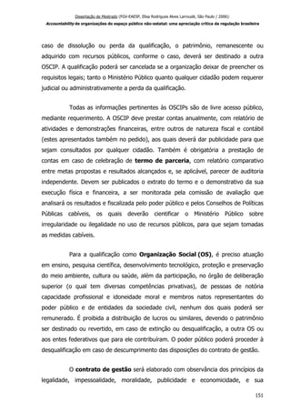 Dissertação de Mestrado (FGV-EAESP, Elisa Rodrigues Alves Larroudé, São Paulo / 2006):
Accountability de organizações do espaço público não-estatal: uma apreciação crítica da regulação brasileira
caso de dissolução ou perda da qualificação, o patrimônio, remanescente ou
adquirido com recursos públicos, conforme o caso, deverá ser destinado a outra
OSCIP. A qualificação poderá ser cancelada se a organização deixar de preencher os
requisitos legais; tanto o Ministério Público quanto qualquer cidadão podem requerer
judicial ou administrativamente a perda da qualificação.
Todas as informações pertinentes às OSCIPs são de livre acesso público,
mediante requerimento. A OSCIP deve prestar contas anualmente, com relatório de
atividades e demonstrações financeiras, entre outros de natureza fiscal e contábil
(estes apresentados também no pedido), aos quais deverá dar publicidade para que
sejam consultados por qualquer cidadão. Também é obrigatória a prestação de
contas em caso de celebração de termo de parceria, com relatório comparativo
entre metas propostas e resultados alcançados e, se aplicável, parecer de auditoria
independente. Devem ser publicados o extrato do termo e o demonstrativo da sua
execução física e financeira, a ser monitorada pela comissão de avaliação que
analisará os resultados e fiscalizada pelo poder público e pelos Conselhos de Políticas
Públicas cabíveis, os quais deverão cientificar o Ministério Público sobre
irregularidade ou ilegalidade no uso de recursos públicos, para que sejam tomadas
as medidas cabíveis.
Para a qualificação como Organização Social (OS), é preciso atuação
em ensino, pesquisa científica, desenvolvimento tecnológico, proteção e preservação
do meio ambiente, cultura ou saúde, além da participação, no órgão de deliberação
superior (o qual tem diversas competências privativas), de pessoas de notória
capacidade profissional e idoneidade moral e membros natos representantes do
poder público e de entidades da sociedade civil, nenhum dos quais poderá ser
remunerado. É proibida a distribuição de lucros ou similares, devendo o patrimônio
ser destinado ou revertido, em caso de extinção ou desqualificação, a outra OS ou
aos entes federativos que para ele contribuíram. O poder público poderá proceder à
desqualificação em caso de descumprimento das disposições do contrato de gestão.
O contrato de gestão será elaborado com observância dos princípios da
legalidade, impessoalidade, moralidade, publicidade e economicidade, e sua
151
 