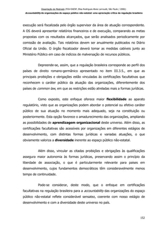 Dissertação de Mestrado (FGV-EAESP, Elisa Rodrigues Alves Larroudé, São Paulo / 2006):
Accountability de organizações do espaço público não-estatal: uma apreciação crítica da regulação brasileira
execução será fiscalizada pelo órgão supervisor da área de atuação correspondente.
A OS deverá apresentar relatórios financeiros e de execução, comparando as metas
propostas com os resultados alcançados, que serão analisados periodicamente por
comissão de avaliação. Tais relatórios devem ser anualmente publicados no Diário
Oficial da União. O órgão fiscalizador deverá tomar as medidas cabíveis junto ao
Ministério Público em caso de indícios de malversação de recursos públicos.
Depreende-se, assim, que a regulação brasileira corresponde ao perfil dos
países de direito romano-germânico apresentado no item III.3.5., em que as
principais proibições e obrigações estão vinculadas às certificações facultativas que
reconhecem o caráter público da atuação das organizações, diferentemente dos
países de common law, em que as restrições estão atreladas mais a formas jurídicas.
Como exposto, este enfoque oferece maior flexibilidade ao aparato
regulatório, visto que as organizações podem abordar o potencial ou efetivo caráter
público de sua atuação no momento mais adequado, seja na constituição ou
posteriormente. Esta opção favorece o amadurecimento das organizações, ampliando
as possibilidades de aprendizagem organizacional deste universo. Além disso, as
certificações facultativas são acessíveis por organizações em diferentes estágios de
desenvolvimento, com distintas formas jurídicas e variadas atuações, o que
obviamente valoriza a diversidade inerente ao espaço público não-estatal.
Além disso, vincular as citadas proibições e obrigações às qualificações
assegura maior autonomia às formas jurídicas, preservando assim o princípio da
liberdade de associação, o que é particularmente relevante para paises em
desenvolvimento, cujos fundamentos democráticos têm consideravelmente menos
tempo de continuidade.
Pode-se considerar, deste modo, que o enfoque em certificações
facultativas na regulação brasileira para a accountability das organizações do espaço
público não-estatal reflete considerável sensatez, coerente com nosso estágio de
desenvolvimento e com a diversidade deste universo no país.
152
 
