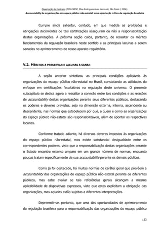 Dissertação de Mestrado (FGV-EAESP, Elisa Rodrigues Alves Larroudé, São Paulo / 2006):
Accountability de organizações do espaço público não-estatal: uma apreciação crítica da regulação brasileira
Cumpre ainda salientar, contudo, em que medida as proibições e
obrigações decorrentes de tais certificações asseguram ou não a responsabilização
destas organizações. A próxima seção cuida, portanto, de ressaltar os méritos
fundamentais da regulação brasileira neste sentido e as principais lacunas a serem
sanadas no aprimoramento de nosso aparato regulatório.
V.2. MÉRITOS A PRESERVAR E LACUNAS A SANAR
A seção anterior sintetizou as principais condições aplicáveis às
organizações do espaço público não-estatal no Brasil, constatando as utilidades do
enfoque em certificações facultativas na regulação deste universo. O presente
subcapítulo se dedica agora a ressaltar a conexão entre tais condições e as relações
de accountability destas organizações perante seus diferentes públicos, destacando
os poderes e deveres previstos, seja na dimensão externa, interna, ascendente ou
descendente, nas normas que estabelecem por quê, a quem e como as organizações
do espaço público não-estatal são responsabilizáveis, além de apontar as respectivas
lacunas.
Conforme tratado adiante, há diversos deveres impostos às organizações
do espaço público não-estatal, mas existe substancial desigualdade entre os
correspondentes poderes, visto que a responsabilização destas organizações perante
o Estado encontra extenso amparo em um grande número de normas, enquanto
poucas tratam especificamente de sua accountability perante os demais públicos.
Como já foi destacado, há muitas normas de caráter geral que prevêem a
accountability das organizações do espaço público não-estatal perante os diferentes
públicos, mas cabe avaliar se tais referências gerais alcançam a mesma
aplicabilidade de dispositivos expressos, visto que estes explicitam a obrigação das
organizações, mas aquelas estão sujeitas a diferentes interpretações.
Depreende-se, portanto, que uma das oportunidades de aprimoramento
da regulação brasileira para a responsabilização das organizações do espaço público
153
 