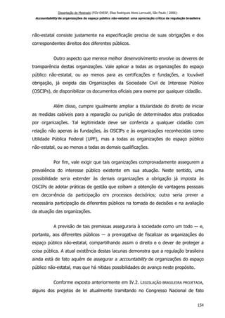 Dissertação de Mestrado (FGV-EAESP, Elisa Rodrigues Alves Larroudé, São Paulo / 2006):
Accountability de organizações do espaço público não-estatal: uma apreciação crítica da regulação brasileira
não-estatal consiste justamente na especificação precisa de suas obrigações e dos
correspondentes direitos dos diferentes públicos.
Outro aspecto que merece melhor desenvolvimento envolve os deveres de
transparência destas organizações. Vale aplicar a todas as organizações do espaço
público não-estatal, ou ao menos para as certificações e fundações, a louvável
obrigação, já exigida das Organizações da Sociedade Civil de Interesse Público
(OSCIPs), de disponibilizar os documentos oficiais para exame por qualquer cidadão.
Além disso, cumpre igualmente ampliar a titularidade do direito de iniciar
as medidas cabíveis para a reparação ou punição de determinados atos praticados
por organizações. Tal legitimidade deve ser conferida a qualquer cidadão com
relação não apenas às fundações, às OSCIPs e às organizações reconhecidas como
Utilidade Pública Federal (UPF), mas a todas as organizações do espaço público
não-estatal, ou ao menos a todas as demais qualificações.
Por fim, vale exigir que tais organizações comprovadamente assegurem a
prevalência do interesse público existente em sua atuação. Neste sentido, uma
possibilidade seria estender às demais organizações a obrigação já imposta às
OSCIPs de adotar práticas de gestão que coíbam a obtenção de vantagens pessoais
em decorrência da participação em processos decisórios; outra seria prever a
necessária participação de diferentes públicos na tomada de decisões e na avaliação
da atuação das organizações.
A previsão de tais premissas asseguraria à sociedade como um todo ― e,
portanto, aos diferentes públicos ― a prerrogativa de fiscalizar as organizações do
espaço público não-estatal, compartilhando assim o direito e o dever de proteger a
coisa pública. A atual existência destas lacunas demonstra que a regulação brasileira
ainda está de fato aquém de assegurar a accountability de organizações do espaço
público não-estatal, mas que há nítidas possibilidades de avanço neste propósito.
Conforme exposto anteriormente em IV.2. LEGISLAÇÃO BRASILEIRA PROJETADA,
alguns dos projetos de lei atualmente tramitando no Congresso Nacional de fato
154
 