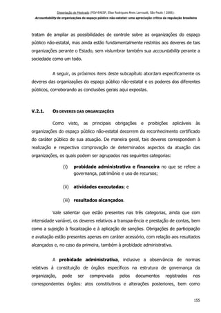 Dissertação de Mestrado (FGV-EAESP, Elisa Rodrigues Alves Larroudé, São Paulo / 2006):
Accountability de organizações do espaço público não-estatal: uma apreciação crítica da regulação brasileira
tratam de ampliar as possibilidades de controle sobre as organizações do espaço
público não-estatal, mas ainda estão fundamentalmente restritos aos deveres de tais
organizações perante o Estado, sem vislumbrar também sua accountability perante a
sociedade como um todo.
A seguir, os próximos itens deste subcapítulo abordam especificamente os
deveres das organizações do espaço público não-estatal e os poderes dos diferentes
públicos, corroborando as conclusões gerais aqui expostas.
V.2.1. OS DEVERES DAS ORGANIZAÇÕES
Como visto, as principais obrigações e proibições aplicáveis às
organizações do espaço público não-estatal decorrem do reconhecimento certificado
do caráter público de sua atuação. De maneira geral, tais deveres correspondem à
realização e respectiva comprovação de determinados aspectos da atuação das
organizações, os quais podem ser agrupados nas seguintes categorias:
(i) probidade administrativa e financeira no que se refere a
governança, patrimônio e uso de recursos;
(ii) atividades executadas; e
(iii) resultados alcançados.
Vale salientar que estão presentes nas três categorias, ainda que com
intensidade variável, os deveres relativos a transparência e prestação de contas, bem
como a sujeição à fiscalização e à aplicação de sanções. Obrigações de participação
e avaliação estão presentes apenas em caráter acessório, com relação aos resultados
alcançados e, no caso da primeira, também à probidade administrativa.
A probidade administrativa, inclusive a observância de normas
relativas à constituição de órgãos específicos na estrutura de governança da
organização, pode ser comprovada pelos documentos registrados nos
correspondentes órgãos: atos constitutivos e alterações posteriores, bem como
155
 
