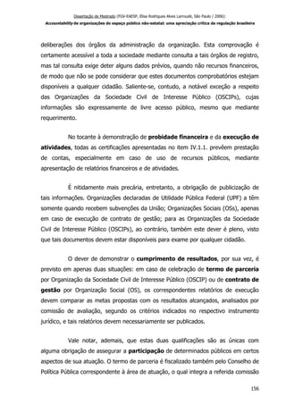 Dissertação de Mestrado (FGV-EAESP, Elisa Rodrigues Alves Larroudé, São Paulo / 2006):
Accountability de organizações do espaço público não-estatal: uma apreciação crítica da regulação brasileira
deliberações dos órgãos da administração da organização. Esta comprovação é
certamente acessível a toda a sociedade mediante consulta a tais órgãos de registro,
mas tal consulta exige deter alguns dados prévios, quando não recursos financeiros,
de modo que não se pode considerar que estes documentos comprobatórios estejam
disponíveis a qualquer cidadão. Saliente-se, contudo, a notável exceção a respeito
das Organizações da Sociedade Civil de Interesse Público (OSCIPs), cujas
informações são expressamente de livre acesso público, mesmo que mediante
requerimento.
No tocante à demonstração de probidade financeira e da execução de
atividades, todas as certificações apresentadas no item IV.1.1. prevêem prestação
de contas, especialmente em caso de uso de recursos públicos, mediante
apresentação de relatórios financeiros e de atividades.
É nitidamente mais precária, entretanto, a obrigação de publicização de
tais informações. Organizações declaradas de Utilidade Pública Federal (UPF) a têm
somente quando recebem subvenções da União; Organizações Sociais (OSs), apenas
em caso de execução de contrato de gestão; para as Organizações da Sociedade
Civil de Interesse Público (OSCIPs), ao contrário, também este dever é pleno, visto
que tais documentos devem estar disponíveis para exame por qualquer cidadão.
O dever de demonstrar o cumprimento de resultados, por sua vez, é
previsto em apenas duas situações: em caso de celebração de termo de parceria
por Organização da Sociedade Civil de Interesse Público (OSCIP) ou de contrato de
gestão por Organização Social (OS), os correspondentes relatórios de execução
devem comparar as metas propostas com os resultados alcançados, analisados por
comissão de avaliação, segundo os critérios indicados no respectivo instrumento
jurídico, e tais relatórios devem necessariamente ser publicados.
Vale notar, ademais, que estas duas qualificações são as únicas com
alguma obrigação de assegurar a participação de determinados públicos em certos
aspectos de sua atuação. O termo de parceria é fiscalizado também pelo Conselho de
Política Pública correspondente à área de atuação, o qual integra a referida comissão
156
 