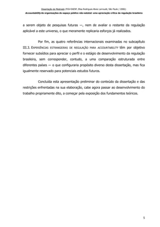 Dissertação de Mestrado (FGV-EAESP, Elisa Rodrigues Alves Larroudé, São Paulo / 2006):
Accountability de organizações do espaço público não-estatal: uma apreciação crítica da regulação brasileira
a serem objeto de pesquisas futuras ―, nem de avaliar o restante da regulação
aplicável a este universo, o que meramente replicaria esforços já realizados.
Por fim, as quatro referências internacionais examinadas no subcapítulo
III.3. EXPERIÊNCIAS ESTRANGEIRAS DE REGULAÇÃO PARA ACCOUNTABILITY têm por objetivo
fornecer subsídios para apreciar o perfil e o estágio de desenvolvimento da regulação
brasileira, sem corresponder, contudo, a uma comparação estruturada entre
diferentes países ― o que configuraria propósito diverso desta dissertação, mas fica
igualmente reservado para potenciais estudos futuros.
Concluída esta apresentação preliminar do conteúdo da dissertação e das
restrições enfrentadas na sua elaboração, cabe agora passar ao desenvolvimento do
trabalho propriamente dito, a começar pela exposição dos fundamentos teóricos.
5
 