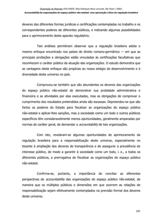 Dissertação de Mestrado (FGV-EAESP, Elisa Rodrigues Alves Larroudé, São Paulo / 2006):
Accountability de organizações do espaço público não-estatal: uma apreciação crítica da regulação brasileira
deveres das diferentes formas jurídicas e certificações contempladas no trabalho e os
correspondentes poderes de diferentes públicos, e indicando algumas possibilidades
para o aprimoramento deste aparato regulatório.
Tais análises permitiram observar que a regulação brasileira adota o
mesmo enfoque encontrado nos países de direito romano-germânico ― em que as
principais proibições e obrigações estão vinculadas às certificações facultativas que
reconhecem o caráter público da atuação das organizações. O estudo demonstra que
as vantagens deste enfoque são propícias ao nosso estágio de desenvolvimento e à
diversidade deste universo no país.
Comprovou-se também que são abundantes os deveres das organizações
do espaço público não-estatal de demonstrar sua probidade administrativa e
financeira e as atividades por elas executadas, mas as obrigações de comprovar o
cumprimento dos resultados pretendidos ainda são escassas. Depreendeu-se que são
fartos os poderes do Estado para fiscalizar as organizações do espaço público
não-estatal e aplicar-lhes sanções, mas a sociedade como um todo e outros públicos
específicos têm consideravelmente menos oportunidades, geralmente amparadas por
normas de caráter geral, de demandar a accountability de tais organizações.
Com isto, revelaram-se algumas oportunidades de aprimoramento da
regulação brasileira para a responsabilização deste universo, especialmente no
tocante à ampliação dos deveres de transparência e de assegurar a prevalência do
interesse público, de modo a garantir à sociedade como um todo, i. e., a todos os
diferentes públicos, a prerrogativa de fiscalizar as organizações do espaço público
não-estatal.
Confirma-se, portanto, a importância de conciliar as diferentes
perspectivas de accountability das organizações do espaço público não-estatal, de
maneira que os múltiplos públicos e dimensões em que ocorrem as relações de
responsabilização sejam efetivamente contemplados na previsão formal dos deveres
deste universo.
161
 