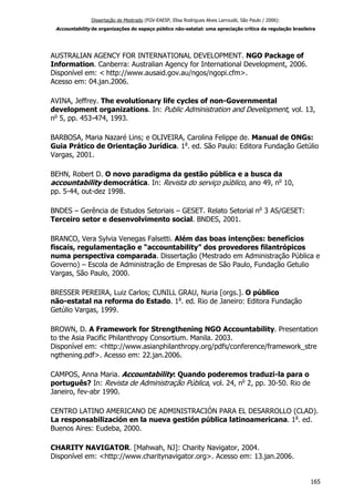 Dissertação de Mestrado (FGV-EAESP, Elisa Rodrigues Alves Larroudé, São Paulo / 2006):
Accountability de organizações do espaço público não-estatal: uma apreciação crítica da regulação brasileira
AUSTRALIAN AGENCY FOR INTERNATIONAL DEVELOPMENT. NGO Package of
Information. Canberra: Australian Agency for International Development, 2006.
Disponível em: < http://www.ausaid.gov.au/ngos/ngopi.cfm>.
Acesso em: 04.jan.2006.
AVINA, Jeffrey. The evolutionary life cycles of non-Governmental
development organizations. In: Public Administration and Development, vol. 13,
no
5, pp. 453-474, 1993.
BARBOSA, Maria Nazaré Lins; e OLIVEIRA, Carolina Felippe de. Manual de ONGs:
Guia Prático de Orientação Jurídica. 1a
. ed. São Paulo: Editora Fundação Getúlio
Vargas, 2001.
BEHN, Robert D. O novo paradigma da gestão pública e a busca da
accountability democrática. In: Revista do serviço público, ano 49, no
10,
pp. 5-44, out-dez 1998.
BNDES – Gerência de Estudos Setoriais – GESET. Relato Setorial no
3 AS/GESET:
Terceiro setor e desenvolvimento social. BNDES, 2001.
BRANCO, Vera Sylvia Venegas Falsetti. Além das boas intenções: benefícios
fiscais, regulamentação e “accountability” dos provedores filantrópicos
numa perspectiva comparada. Dissertação (Mestrado em Administração Pública e
Governo) – Escola de Administração de Empresas de São Paulo, Fundação Getulio
Vargas, São Paulo, 2000.
BRESSER PEREIRA, Luiz Carlos; CUNILL GRAU, Nuria [orgs.]. O público
não-estatal na reforma do Estado. 1a
. ed. Rio de Janeiro: Editora Fundação
Getúlio Vargas, 1999.
BROWN, D. A Framework for Strengthening NGO Accountability. Presentation
to the Asia Pacific Philanthropy Consortium. Manila. 2003.
Disponível em: <http://www.asianphilanthropy.org/pdfs/conference/framework_stre
ngthening.pdf>. Acesso em: 22.jan.2006.
CAMPOS, Anna Maria. Accountability: Quando poderemos traduzi-la para o
português? In: Revista de Administração Pública, vol. 24, no
2, pp. 30-50. Rio de
Janeiro, fev-abr 1990.
CENTRO LATINO AMERICANO DE ADMINISTRACIÓN PARA EL DESARROLLO (CLAD).
La responsabilización en la nueva gestión pública latinoamericana. 1a
. ed.
Buenos Aires: Eudeba, 2000.
CHARITY NAVIGATOR. [Mahwah, NJ]: Charity Navigator, 2004.
Disponível em: <http://www.charitynavigator.org>. Acesso em: 13.jan.2006.
165
 