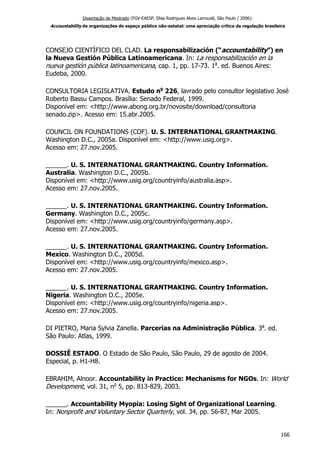 Dissertação de Mestrado (FGV-EAESP, Elisa Rodrigues Alves Larroudé, São Paulo / 2006):
Accountability de organizações do espaço público não-estatal: uma apreciação crítica da regulação brasileira
CONSEJO CIENTÍFICO DEL CLAD. La responsabilización (“accountability”) en
la Nueva Gestión Pública Latinoamericana. In: La responsabilización en la
nueva gestión pública latinoamericana, cap. 1, pp. 17-73. 1a
. ed. Buenos Aires:
Eudeba, 2000.
CONSULTORIA LEGISLATIVA. Estudo no
226, lavrado pelo consultor legislativo José
Roberto Bassu Campos. Brasília: Senado Federal, 1999.
Disponível em: <http://www.abong.org.br/novosite/download/consultoria
senado.zip>. Acesso em: 15.abr.2005.
COUNCIL ON FOUNDATIONS (COF). U. S. INTERNATIONAL GRANTMAKING.
Washington D.C., 2005a. Disponível em: <http://www.usig.org>.
Acesso em: 27.nov.2005.
______. U. S. INTERNATIONAL GRANTMAKING. Country Information.
Australia. Washington D.C., 2005b.
Disponível em: <http://www.usig.org/countryinfo/australia.asp>.
Acesso em: 27.nov.2005.
______. U. S. INTERNATIONAL GRANTMAKING. Country Information.
Germany. Washington D.C., 2005c.
Disponível em: <http://www.usig.org/countryinfo/germany.asp>.
Acesso em: 27.nov.2005.
______. U. S. INTERNATIONAL GRANTMAKING. Country Information.
Mexico. Washington D.C., 2005d.
Disponível em: <http://www.usig.org/countryinfo/mexico.asp>.
Acesso em: 27.nov.2005.
______. U. S. INTERNATIONAL GRANTMAKING. Country Information.
Nigeria. Washington D.C., 2005e.
Disponível em: <http://www.usig.org/countryinfo/nigeria.asp>.
Acesso em: 27.nov.2005.
DI PIETRO, Maria Sylvia Zanella. Parcerias na Administração Pública. 3a
. ed.
São Paulo: Atlas, 1999.
DOSSIÊ ESTADO. O Estado de São Paulo, São Paulo, 29 de agosto de 2004.
Especial, p. H1-H8.
EBRAHIM, Alnoor. Accountability in Practice: Mechanisms for NGOs. In: World
Development, vol. 31, no
5, pp. 813-829, 2003.
______. Accountability Myopia: Losing Sight of Organizational Learning.
In: Nonprofit and Voluntary Sector Quarterly, vol. 34, pp. 56-87, Mar 2005.
166
 