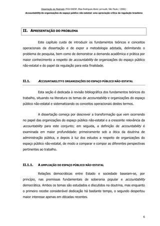 Dissertação de Mestrado (FGV-EAESP, Elisa Rodrigues Alves Larroudé, São Paulo / 2006):
Accountability de organizações do espaço público não-estatal: uma apreciação crítica da regulação brasileira
II. APRESENTAÇÃO DO PROBLEMA
Este capítulo cuida de introduzir os fundamentos teóricos e conceitos
operacionais da dissertação e de expor a metodologia adotada, delimitando o
problema de pesquisa, bem como de demonstrar a demanda acadêmica e prática por
maior conhecimento a respeito de accountability de organizações do espaço público
não-estatal e do papel da regulação para esta finalidade.
II.1. ACCOUNTABILITY E ORGANIZAÇÕES DO ESPAÇO PÚBLICO NÃO-ESTATAL
Esta seção é dedicada à revisão bibliográfica dos fundamentos teóricos do
trabalho, situando na literatura os temas de accountability e organizações do espaço
público não-estatal e sistematizando os conceitos operacionais destes termos.
A dissertação começa por descrever a transformação que vem ocorrendo
no papel das organizações do espaço público não-estatal e a crescente relevância da
accountability para este conjunto; em seguida, a definição de accountability é
examinada em maior profundidade: primeiramente sob a ótica da doutrina de
administração pública, e depois à luz dos estudos a respeito de organizações do
espaço público não-estatal, de modo a comparar e compor as diferentes perspectivas
pertinentes ao trabalho.
II.1.1. A AMPLIAÇÃO DO ESPAÇO PÚBLICO NÃO-ESTATAL
Relações democráticas entre Estado e sociedade baseiam-se, por
princípio, nas premissas fundamentais de soberania popular e accountability
democrática. Ambos os temas são estudados e discutidos na doutrina, mas enquanto
o primeiro recebe considerável dedicação há bastante tempo, o segundo despertou
maior interesse apenas em décadas recentes.
6
 