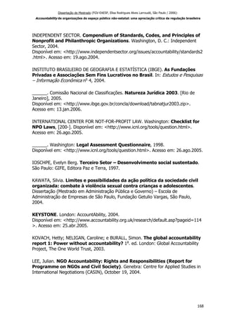 Dissertação de Mestrado (FGV-EAESP, Elisa Rodrigues Alves Larroudé, São Paulo / 2006):
Accountability de organizações do espaço público não-estatal: uma apreciação crítica da regulação brasileira
INDEPENDENT SECTOR. Compendium of Standards, Codes, and Principles of
Nonprofit and Philanthropic Organizations. Washington, D. C.: Independent
Sector, 2004.
Disponível em: <http://www.independentsector.org/issues/accountability/standards2
.html>. Acesso em: 19.ago.2004.
INSTITUTO BRASILEIRO DE GEOGRAFIA E ESTATÍSTICA (IBGE). As Fundações
Privadas e Associações Sem Fins Lucrativos no Brasil. In: Estudos e Pesquisas
– Informação Econômica no
4, 2004.
______. Comissão Nacional de Classificações. Natureza Jurídica 2003. [Rio de
Janeiro], 2005.
Disponível em: <http://www.ibge.gov.br/concla/download/tabnatjur2003.zip>.
Acesso em: 13.jan.2006.
INTERNATIONAL CENTER FOR NOT-FOR-PROFIT LAW. Washington: Checklist for
NPO Laws, [200-]. Disponível em: <http://www.icnl.org/tools/question.html>.
Acesso em: 26.ago.2005.
______. Washington: Legal Assessment Questionnaire, 1998.
Disponível em: <http://www.icnl.org/tools/question.html>. Acesso em: 26.ago.2005.
IOSCHPE, Evelyn Berg. Terceiro Setor – Desenvolvimento social sustentado.
São Paulo: GIFE, Editora Paz e Terra, 1997.
KAWATA, Silvia. Limites e possibilidades da ação política da sociedade civil
organizada: combate à violência sexual contra crianças e adolescentes.
Dissertação (Mestrado em Administração Pública e Governo) – Escola de
Administração de Empresas de São Paulo, Fundação Getulio Vargas, São Paulo,
2004.
KEYSTONE. London: AccountAbility, 2004.
Disponível em: <http://www.accountability.org.uk/research/default.asp?pageid=114
>. Acesso em: 25.abr.2005.
KOVACH, Hetty; NELIGAN, Caroline; e BURALL, Simon. The global accountability
report 1: Power without accountability? 1a
. ed. London: Global Accountability
Project, The One World Trust, 2003.
LEE, Julian. NGO Accountability: Rights and Responsibilities (Report for
Programme on NGOs and Civil Society). Genebra: Centre for Applied Studies in
International Negotiations (CASIN), October 19, 2004.
168
 