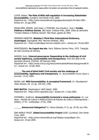 Dissertação de Mestrado (FGV-EAESP, Elisa Rodrigues Alves Larroudé, São Paulo / 2006):
Accountability de organizações do espaço público não-estatal: uma apreciação crítica da regulação brasileira
LLOYD, Robert. The Role of NGO self-regulation in Increasing Stakeholder
Accountability. [London]: One World Trust, 2005.
Disponível em: <http://www.oneworldtrust.org/pages/download3.cfm?did=298>.
Acesso em: 25.ago.2005.
MAGALHÃES JÚNIOR, José César; e TEIXEIRA, Ana Claudia C. [org.]. Fundos
Públicos e Políticas Sociais. São Paulo: Instituto Polis, 2004. Anais do Seminário
“Fundos Públicos e Políticas Sociais”; São Paulo, agosto de 2002.
MERRIAM-WEBSTER. Webster's Third New International Dictionary,
Unabridged. [Springfield, MA]: Merriam-Webster, 2002.
Disponível em: <http://unabridged.merriam-webster.com>. Acesso em: 29.set.2004.
MONTESQUIEU. De l'esprit des lois. Paris: Éditions Garnier Frère, 1973. Tradução
de Lólio Lourenço de Oliveira.
NAIDOO, Kumi. Internal governance: Responding to the challenge of civil
society legitimacy, accountability and transparency. From the desk of the
Secretary-General, CIVICUS, 28 February 2005.
Disponível em: <http://www.civicus.org/new/content/deskofthesecretarygeneral6.ht
m>. Acesso em: 25.abr.2005.
______. The end of blind faith? Civil society and the challenge of
accountability, legitimacy and transparency. In: AccountAbility Forum, Issue 2,
Summer: 14-23, 2004.
NAJAM, Adil. NGO Accountability: A conceptual framework. In: Development
Policy Review, vol. 14, pp. 339-353, 1996.
NGO WATCH. [Washington]: NGO Watch, 2005.
Disponível em: <http://www.ngowatch.org>. Acesso em: 17.dez.2005.
O’DONNELL, Guillermo. Accountability horizontal e novas poliarquias. In: Lua
Nova – Revista de Cultura e Política (Centro de Estudos de Cultura Contemporânea –
CEDEC), no
44 – Instituições: 27-54, 1998.
______. Democracia Delegativa? In: Novos Estudos, no
31, pp. 25-40, out 1991.
ONE WORLD TRUST. Global Accountability Project (GAP). [Londres]: One World
Trust, 2003.
Disponível em: <http://www.oneworldtrust.org/?display=project&pid=10>.
Acesso em: 25.abr.2005.
169
 