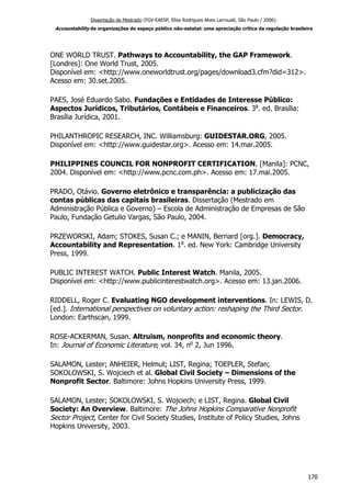 Dissertação de Mestrado (FGV-EAESP, Elisa Rodrigues Alves Larroudé, São Paulo / 2006):
Accountability de organizações do espaço público não-estatal: uma apreciação crítica da regulação brasileira
ONE WORLD TRUST. Pathways to Accountability, the GAP Framework.
[Londres]: One World Trust, 2005.
Disponível em: <http://www.oneworldtrust.org/pages/download3.cfm?did=312>.
Acesso em: 30.set.2005.
PAES, José Eduardo Sabo. Fundações e Entidades de Interesse Público:
Aspectos Jurídicos, Tributários, Contábeis e Financeiros. 3a
. ed. Brasília:
Brasília Jurídica, 2001.
PHILANTHROPIC RESEARCH, INC. Williamsburg: GUIDESTAR.ORG, 2005.
Disponível em: <http://www.guidestar.org>. Acesso em: 14.mar.2005.
PHILIPPINES COUNCIL FOR NONPROFIT CERTIFICATION. [Manila]: PCNC,
2004. Disponível em: <http://www.pcnc.com.ph>. Acesso em: 17.mai.2005.
PRADO, Otávio. Governo eletrônico e transparência: a publicização das
contas públicas das capitais brasileiras. Dissertação (Mestrado em
Administração Pública e Governo) – Escola de Administração de Empresas de São
Paulo, Fundação Getulio Vargas, São Paulo, 2004.
PRZEWORSKI, Adam; STOKES, Susan C.; e MANIN, Bernard [org.]. Democracy,
Accountability and Representation. 1a
. ed. New York: Cambridge University
Press, 1999.
PUBLIC INTEREST WATCH. Public Interest Watch. Manila, 2005.
Disponível em: <http://www.publicinterestwatch.org>. Acesso em: 13.jan.2006.
RIDDELL, Roger C. Evaluating NGO development interventions. In: LEWIS, D.
[ed.]. International perspectives on voluntary action: reshaping the Third Sector.
London: Earthscan, 1999.
ROSE-ACKERMAN, Susan. Altruism, nonprofits and economic theory.
In: Journal of Economic Literature, vol. 34, no
2, Jun 1996.
SALAMON, Lester; ANHEIER, Helmut; LIST, Regina; TOEPLER, Stefan;
SOKOLOWSKI, S. Wojciech et al. Global Civil Society – Dimensions of the
Nonprofit Sector. Baltimore: Johns Hopkins University Press, 1999.
SALAMON, Lester; SOKOLOWSKI, S. Wojciech; e LIST, Regina. Global Civil
Society: An Overview. Baltimore: The Johns Hopkins Comparative Nonprofit
Sector Project, Center for Civil Society Studies, Institute of Policy Studies, Johns
Hopkins University, 2003.
170
 