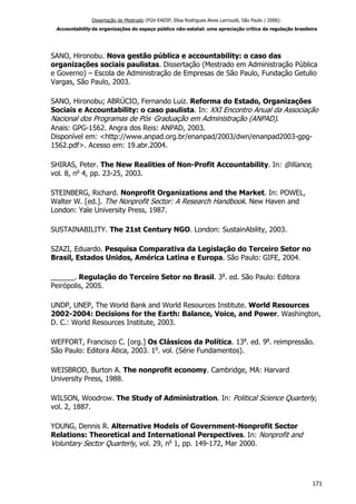 Dissertação de Mestrado (FGV-EAESP, Elisa Rodrigues Alves Larroudé, São Paulo / 2006):
Accountability de organizações do espaço público não-estatal: uma apreciação crítica da regulação brasileira
SANO, Hironobu. Nova gestão pública e accountability: o caso das
organizações sociais paulistas. Dissertação (Mestrado em Administração Pública
e Governo) – Escola de Administração de Empresas de São Paulo, Fundação Getulio
Vargas, São Paulo, 2003.
SANO, Hironobu; ABRÚCIO, Fernando Luiz. Reforma do Estado, Organizações
Sociais e Accountability: o caso paulista. In: XXI Encontro Anual da Associação
Nacional dos Programas de Pós‑Graduação em Administração (ANPAD).
Anais: GPG-1562. Angra dos Reis: ANPAD, 2003.
Disponível em: <http://www.anpad.org.br/enanpad/2003/dwn/enanpad2003-gpg-
1562.pdf>. Acesso em: 19.abr.2004.
SHIRAS, Peter. The New Realities of Non-Profit Accountability. In: @lliance,
vol. 8, no
4, pp. 23-25, 2003.
STEINBERG, Richard. Nonprofit Organizations and the Market. In: POWEL,
Walter W. [ed.]. The Nonprofit Sector: A Research Handbook. New Haven and
London: Yale University Press, 1987.
SUSTAINABILITY. The 21st Century NGO. London: SustainAbility, 2003.
SZAZI, Eduardo. Pesquisa Comparativa da Legislação do Terceiro Setor no
Brasil, Estados Unidos, América Latina e Europa. São Paulo: GIFE, 2004.
______. Regulação do Terceiro Setor no Brasil. 3a
. ed. São Paulo: Editora
Peirópolis, 2005.
UNDP, UNEP, The World Bank and World Resources Institute. World Resources
2002-2004: Decisions for the Earth: Balance, Voice, and Power. Washington,
D. C.: World Resources Institute, 2003.
WEFFORT, Francisco C. [org.] Os Clássicos da Política. 13a
. ed. 9a
. reimpressão.
São Paulo: Editora Ática, 2003. 1o
. vol. (Série Fundamentos).
WEISBROD, Burton A. The nonprofit economy. Cambridge, MA: Harvard
University Press, 1988.
WILSON, Woodrow. The Study of Administration. In: Political Science Quarterly,
vol. 2, 1887.
YOUNG, Dennis R. Alternative Models of Government-Nonprofit Sector
Relations: Theoretical and International Perspectives. In: Nonprofit and
Voluntary Sector Quarterly, vol. 29, no
1, pp. 149-172, Mar 2000.
171
 