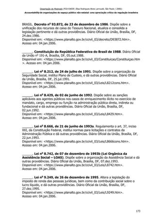 Dissertação de Mestrado (FGV-EAESP, Elisa Rodrigues Alves Larroudé, São Paulo / 2006):
Accountability de organizações do espaço público não-estatal: uma apreciação crítica da regulação brasileira
BRASIL. Decreto no
93.872, de 23 de dezembro de 1986. Dispõe sobre a
unificação dos recursos de caixa do Tesouro Nacional, atualiza e consolida a
legislação pertinente e dá outras providências. Diário Oficial da União, Brasília, DF,
24.dez.1986.
Disponível em: <https://www.planalto.gov.br/ccivil_03/decreto/D93872.htm>.
Acesso em: 04.jan.2006.
______. Constituição da República Federativa do Brasil de 1988. Diário Oficial
da União no
191-A, Brasília, DF, 05.out.1988.
Disponível em: <https://www.planalto.gov.br/ccivil_03/Constituicao/Constituiçao.htm
>. Acesso em: 04.jan.2006.
______. Lei no
8.212, de 24 de julho de 1991. Dispõe sobre a organização da
Seguridade Social, institui Plano de Custeio, e dá outras providências. Diário Oficial
da União, Brasília, DF, 25.jul.1991.
Disponível em: <https://www.planalto.gov.br/ccivil_03/Leis/L8212cons.htm>.
Acesso em: 04.jan.2006.
______. Lei no
8.429, de 02 de junho de 1992. Dispõe sobre as sanções
aplicáveis aos agentes públicos nos casos de enriquecimento ilícito no exercício de
mandato, cargo, emprego ou função na administração pública direta, indireta ou
fundacional e dá outras providências. Diário Oficial da União, Brasília, DF,
02.jun.1992.
Disponível em: <https://www.planalto.gov.br/ccivil_03/Leis/L8429.htm>.
Acesso em: 04.jan.2006.
______. Lei no
8.666, de 21 de junho de 1993a. Regulamenta o art. 37, inciso
XXI, da Constituição Federal, institui normas para licitações e contratos da
Administração Pública e dá outras providências. Diário Oficial da União, Brasília, DF,
22.jun.1993.
Disponível em: <https://www.planalto.gov.br/ccivil_03/Leis/L8666cons.htm>.
Acesso em: 04.jan.2006.
______. Lei no
8.742, de 07 de dezembro de 1993b (Lei Orgânica da
Assistência Social – LOAS). Dispõe sobre a organização da Assistência Social e dá
outras providências. Diário Oficial da União, Brasília, DF, 07.dez.1993.
Disponível em: <https://www.planalto.gov.br/ccivil_03/Leis/L8742.htm>.
Acesso em: 04.jan.2006.
______. Lei no
9.249, de 26 de dezembro de 1995. Altera a legislação do
imposto de renda das pessoas jurídicas, bem como da contribuição social sobre o
lucro líquido, e dá outras providências. Diário Oficial da União, Brasília, DF,
27.dez.1995.
Disponível em: <https://www.planalto.gov.br/ccivil_03/Leis/L9249.htm>.
Acesso em: 04.jan.2006.
173
 