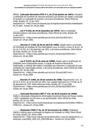Dissertação de Mestrado (FGV-EAESP, Elisa Rodrigues Alves Larroudé, São Paulo / 2006):
Accountability de organizações do espaço público não-estatal: uma apreciação crítica da regulação brasileira
BRASIL. Instrução Normativa STN no
1, de 15 de janeiro de 1997a. Disciplina
a celebração de convênios de natureza financeira que tenham por objeto a execução
de projetos ou realização de eventos e dá outras providências. Diário Oficial da
União, Brasília, DF, 31.jan.1997.
Disponível em: <http://www.stn.fazenda.gov.br/legislacao/download/contabilidade/I
N1_97.pdf>. Acesso em: 04.jan.2006.
______. Lei no
9.532, de 10 de dezembro de 1997b. Altera a legislação
tributária federal e dá outras providências. Diário Oficial da União, Brasília, DF,
11.dez.1997.
Disponível em: <https://www.planalto.gov.br/ccivil_03/Leis/L9532.htm>.
Acesso em: 04.jan.2006.
______. Decreto no
2.536, de 06 de abril de 1998a. Dispõe sobre a concessão
do Certificado de Entidade de Fins Filantrópicos a que se refere o inciso IV do art. 18
da Lei no
8.742, de 7 de dezembro de 1993, e dá outras providências. Diário Oficial
da União, Brasília, DF, 07.abr.1998.
Disponível em: <https://www.planalto.gov.br/ccivil_03/decreto/D2536.htm>.
Acesso em: 04.jan.2006.
______. Lei no
9.637, de 15 de maio de 1998b. Dispõe sobre a qualificação de
entidades como organizações sociais, a criação do Programa Nacional de
Publicização, a extinção dos órgãos e entidades que menciona e a absorção de suas
atividades por organizações sociais, e dá outras providências. Diário Oficial da União,
Brasília, DF, 18.mai.1998.
Disponível em: <https://www.planalto.gov.br/ccivil_03/Leis/L9637.htm>.
Acesso em: 04.jan.2006.
______. Decreto no
2.803, de 20 de outubro de 1998c. Regulamenta o art. 32
da Lei no
8.212, de 24 de julho de 1991, com redação dada pela Lei no
9.528, de 10
de dezembro de 1997. Diário Oficial da União, Brasília, DF, 21.out.1998.
Disponível em: <https://www.planalto.gov.br/ccivil_03/decreto/D2803.htm>.
Acesso em: 04.jan.2006.
______. Instrução Normativa SRF no
127, de 30 de outubro de 1998d.
Institui a Declaração Integrada de Informações Econômico-Fiscais da Pessoa Jurídica
– DIPJ e estabelece normas para a sua apresentação. Diário Oficial da União,
Brasília, DF, 02.nov.1998.
Disponível em: <http://www.receita.fazenda.gov.br/Legislacao/ins/Ant2001/1998/in1
2798.htm>. Acesso em: 04.jan.2006.
______. Resolução CNAS no
31, de 24 de fevereiro de 1999a. Estabelece
regras e critérios para a concessão do Registro de Entidade no CNAS. Diário Oficial
da União, Brasília, DF, 26.fev.1999.
Disponível em: <http://www.mds.gov.br/conselhos/down_cnas/10_legislacao/10_3_r
esolucoes_cnas/CNAS_1999_031_24021999.doc>. Acesso em: 04.jan.2006.
174
 
