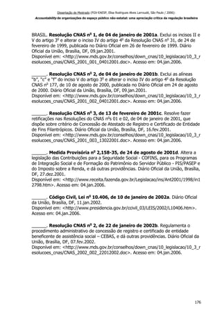 Dissertação de Mestrado (FGV-EAESP, Elisa Rodrigues Alves Larroudé, São Paulo / 2006):
Accountability de organizações do espaço público não-estatal: uma apreciação crítica da regulação brasileira
BRASIL. Resolução CNAS no
1, de 04 de janeiro de 2001a. Exclui os incisos II e
V do artigo 3o
e alterar o inciso IV do artigo 4o
da Resolução CNAS no
31, de 24 de
fevereiro de 1999, publicada no Diário Oficial em 26 de fevereiro de 1999. Diário
Oficial da União, Brasília, DF, 09.jan.2001.
Disponível em: <http://www.mds.gov.br/conselhos/down_cnas/10_legislacao/10_3_r
esolucoes_cnas/CNAS_2001_001_04012001.doc>. Acesso em: 04.jan.2006.
______. Resolução CNAS no
2, de 04 de janeiro de 2001b. Exclui as alíneas
“b”, “c” e “f” do inciso V do artigo 3o
e alterar o inciso IV do artigo 4o
da Resolução
CNAS no
177, de 10 de agosto de 2000, publicada no Diário Oficial em 24 de agosto
de 2000. Diário Oficial da União, Brasília, DF, 09.jan.2001.
Disponível em: <http://www.mds.gov.br/conselhos/down_cnas/10_legislacao/10_3_r
esolucoes_cnas/CNAS_2001_002_04012001.doc>. Acesso em: 04.jan.2006.
______. Resolução CNAS no
3, de 13 de fevereiro de 2001c. Resolve fazer
retificações nas Resoluções do CNAS no
s 01 e 02, de 04 de janeiro de 2001, que
dispõe sobre critério de Concessão de Atestado de Registro e Certificado de Entidade
de Fins Filantrópicos. Diário Oficial da União, Brasília, DF, 16.fev.2001.
Disponível em: <http://www.mds.gov.br/conselhos/down_cnas/10_legislacao/10_3_r
esolucoes_cnas/CNAS_2001_003_13022001.doc>. Acesso em: 04.jan.2006.
______. Medida Provisória no
2,158-35, de 24 de agosto de 2001d. Altera a
legislação das Contribuições para a Seguridade Social - COFINS, para os Programas
de Integração Social e de Formação do Patrimônio do Servidor Público - PIS/PASEP e
do Imposto sobre a Renda, e dá outras providências. Diário Oficial da União, Brasília,
DF, 27.dez.2001.
Disponível em: <http://www.receita.fazenda.gov.br/Legislacao/ins/Ant2001/1998/in1
2798.htm>. Acesso em: 04.jan.2006.
______. Código Civil, Lei no
10.406, de 10 de janeiro de 2002a. Diário Oficial
da União, Brasília, DF, 11.jan.2002.
Disponível em: <http://www.presidencia.gov.br/ccivil_03/LEIS/2002/L10406.htm>.
Acesso em: 04.jan.2006.
______. Resolução CNAS no
2, de 22 de janeiro de 2002b. Regulamenta o
procedimento administrativo de concessão de registro e certificado de entidade
beneficente de assistência social – CEBAS, e dá outras providências. Diário Oficial da
União, Brasília, DF, 07.fev.2002.
Disponível em: <http://www.mds.gov.br/conselhos/down_cnas/10_legislacao/10_3_r
esolucoes_cnas/CNAS_2002_002_22012002.doc>. Acesso em: 04.jan.2006.
176
 