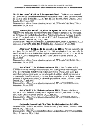 Dissertação de Mestrado (FGV-EAESP, Elisa Rodrigues Alves Larroudé, São Paulo / 2006):
Accountability de organizações do espaço público não-estatal: uma apreciação crítica da regulação brasileira
BRASIL. Decreto no
4.327, de 8 de agosto de 2002c. Dispõe sobre a concessão
do Certificado de Entidade Beneficente de Assistência Social - CEAS para instituições
de saúde e altera o Decreto no 2.536, de 6 de abril de 1998. Diário Oficial da União,
Brasília, DF, 09.ago.2002.
Disponível em: <https://www.planalto.gov.br/ccivil_03/decreto/2002/D4327.htm>.
Acesso em: 04.jan.2006.
______. Resolução CNAS no
107, de 14 de agosto de 2002d. Dispõe sobre o
requerimento de revisão de indeferimento dos pedidos de concessão ou renovação
de Certificado de Entidade Beneficente de Assistência Social, na forma do disposto
no art. 1o
, parágrafo único, do Decreto no
4.327, de 9 de agosto de 2002. Diário
Oficial da União, Brasília, DF, 19.ago.2002.
Disponível em: <http://www.mds.gov.br/conselhos/down_cnas/10_legislacao/10_3_r
esolucoes_cnas/CNAS_2002_107_14082002.doc>. Acesso em: 04.jan.2006.
______. Decreto no
4.381, de 17 de setembro de 2002e. Acresce parágrafos ao
art. 3o do Decreto no 2.536, de 6 de abril de 1998, que dispõe sobre a concessão do
Certificado de Entidade de Fins Filantrópicos a que se refere o inciso IV do art. 18 da
Lei no 8.742, de 7 de dezembro de 1993. Diário Oficial da União, Brasília, DF,
18.set.2002.
Disponível em: <https://www.planalto.gov.br/ccivil_03/decreto/2002/D4381.htm>.
Acesso em: 04.jan.2006.
______. Lei no
10.637, de 30 de dezembro de 2002f. Dispõe sobre a não-
cumulatividade na cobrança da contribuição para os Programas de Integração Social
(PIS) e de Formação do Patrimônio do Servidor Público (Pasep), nos casos que
especifica; sobre o pagamento e o parcelamento de débitos tributários federais, a
compensação de créditos fiscais, a declaração de inaptidão de inscrição de pessoas
jurídicas, a legislação aduaneira, e dá outras providências. Diário Oficial da União,
Brasília, DF, 31.dez.2002.
Disponível em: <https://www.planalto.gov.br/ccivil_03/Leis/2002/L10637.htm>.
Acesso em: 04.jan.2006.
______. Lei no
10.825, de 22 de dezembro de 2003. Dá nova redação aos
arts. 44 e 2.031 da Lei no 10.406, de 10 de janeiro de 2002, que institui o Código
Civil. Diário Oficial da União, Brasília, DF, 23.dez.2003.
Disponível em: <https://www.planalto.gov.br/ccivil_03/Leis/2003/L10.825.htm>.
Acesso em: 04.jan.2006.
______. Instrução Normativa RFB no
568, de 08 de setembro de 2005a.
Dispõe sobre o Cadastro Nacional da Pessoa Jurídica (CNPJ). Diário Oficial da União,
Brasília, DF, 12.set.2005.
Disponível em: <http://www.receita.fazenda.gov.br/Legislacao/Ins/2005/in5682005.
htm>. Acesso em: 04.jan.2006.
177
 