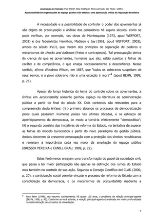 Dissertação de Mestrado (FGV-EAESP, Elisa Rodrigues Alves Larroudé, São Paulo / 2006):
Accountability de organizações do espaço público não-estatal: uma apreciação crítica da regulação brasileira
A necessidade e a possibilidade de controlar o poder dos governantes já
são objeto de preocupação e análise dos pensadores há alguns séculos, como se
pode verificar, por exemplo, nas obras de Montesquieu (1973, apud WEFFORT,
2003) e dos federalistas Hamilton, Madison e Jay (1961, apud WEFFORT, 2003),
ambos do século XVIII, que tratam dos princípios de separação de poderes e
mecanismos de checks and balances (freios e contrapesos). Tal preocupação deriva
da crença de que os governantes, humanos que são, estão sujeitos a falhas de
caráter e de competência, o que enseja necessariamente a desconfiança. Nesse
sentido, afirma Woodrow Wilson, em 1887, que “todos os soberanos suspeitam de
seus servos, e o povo soberano não é uma exceção à regra”2
(apud BEHN, 1998,
p. 25).
Apesar do longo histórico do tema do controle sobre os governantes, a
ênfase em accountability somente ganhou espaço na literatura de administração
pública a partir do final do século XX. Dois contextos são relevantes para a
compreensão desta ênfase: (i) o primeiro abrange os processos de democratização
pelos quais passaram inúmeros países nas últimas décadas, e os esforços de
aperfeiçoamento da democracia, de modo a torná-la efetivamente “democrática”;
(ii) o segundo consiste das iniciativas de reforma do Estado, na tentativa de superar
as falhas do modelo burocrático a partir do novo paradigma da gestão pública.
Ambos decorrem da crescente preocupação com a proteção dos direitos republicanos
e remetem à importância cada vez maior da ampliação do espaço público
(BRESSER PEREIRA e CUNILL GRAU, 1999, p. 22).
Estes fenômenos ensejam uma transformação do papel da sociedade civil,
que passa a ter maior participação não apenas na definição dos rumos do Estado
mas também no controle de sua ação. Segundo o Consejo Científico del CLAD (2000,
p. 20), a participação social permite vincular o processo de reforma do Estado com a
consolidação da democracia, e os mecanismos de accountability mediante a
2
Para Behn (1998), isto resumiu sucintamente, há quase 120 anos, o problema da relação principal-agente
(BEHN, 1998, p. 42). Conforme se verá adiante, a relação principal-agente é analisada em maior profundidade
na sistematização de conceitos da dissertação.
7
 
