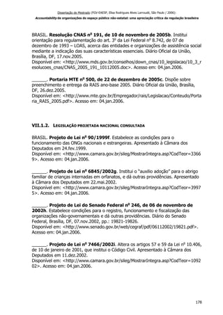 Dissertação de Mestrado (FGV-EAESP, Elisa Rodrigues Alves Larroudé, São Paulo / 2006):
Accountability de organizações do espaço público não-estatal: uma apreciação crítica da regulação brasileira
BRASIL. Resolução CNAS no
191, de 10 de novembro de 2005b. Institui
orientação para regulamentação do art. 3o
da Lei Federal no
8.742, de 07 de
dezembro de 1993 – LOAS, acerca das entidades e organizações de assistência social
mediante a indicação das suas características essenciais. Diário Oficial da União,
Brasília, DF, 17.nov.2005.
Disponível em: <http://www.mds.gov.br/conselhos/down_cnas/10_legislacao/10_3_r
esolucoes_cnas/CNAS_2005_191_10112005.doc>. Acesso em: 04.jan.2006.
______. Portaria MTE no
500, de 22 de dezembro de 2005c. Dispõe sobre
preenchimento e entrega da RAIS ano-base 2005. Diário Oficial da União, Brasília,
DF, 26.dez.2005.
Disponível em: <http://www.mte.gov.br/Empregador/rais/Legislacao/Conteudo/Porta
ria_RAIS_2005.pdf>. Acesso em: 04.jan.2006.
VII.1.2. LEGISLAÇÃO PROJETADA NACIONAL CONSULTADA
BRASIL. Projeto de Lei no
90/1999f. Estabelece as condições para o
funcionamento das ONGs nacionais e estrangeiras. Apresentado à Câmara dos
Deputados em 24.fev.1999.
Disponível em: <http://www.camara.gov.br/sileg/MostrarIntegra.asp?CodTeor=3366
9>. Acesso em: 04.jan.2006.
______. Projeto de Lei no
6845/2002g. Institui o “auxilio adoção” para o abrigo
familiar de crianças internadas em orfanatos, e dá outras providências. Apresentado
à Câmara dos Deputados em 22.mai.2002.
Disponível em: <http://www.camara.gov.br/sileg/MostrarIntegra.asp?CodTeor=3997
5>. Acesso em: 04.jan.2006.
______. Projeto de Lei do Senado Federal no
246, de 06 de novembro de
2002h. Estabelece condições para o registro, funcionamento e fiscalização das
organizações não-governamentais e dá outras providências. Diário do Senado
Federal, Brasília, DF, 07.nov.2002, pp.: 19821-19826.
Disponível em: <http://www.senado.gov.br/web/cegraf/pdf/06112002/19821.pdf>.
Acesso em: 04.jan.2006.
______. Projeto de Lei no
7466/2002i. Altera os artigos 57 e 59 da Lei no
10.406,
de 10 de janeiro de 2001, que institui o Código Civil. Apresentado à Câmara dos
Deputados em 11.dez.2002.
Disponível em: <http://www.camara.gov.br/sileg/MostrarIntegra.asp?CodTeor=1092
02>. Acesso em: 04.jan.2006.
178
 