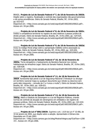 Dissertação de Mestrado (FGV-EAESP, Elisa Rodrigues Alves Larroudé, São Paulo / 2006):
Accountability de organizações do espaço público não-estatal: uma apreciação crítica da regulação brasileira
BRASIL. Projeto de Lei do Senado Federal no
7, de 18 de fevereiro de 2003b.
Dispõe sobre o registro, fiscalização e controle das organizações não-governamentais
e dá outras providências. Diário do Senado Federal, Brasília, DF, 19.fev.2003,
pp.:622-623.
Disponível em: <http://www.senado.gov.br/web/cegraf/pdf/18022003/00622.pdf>.
Acesso em: 04.jan.2006.
______. Projeto de Lei do Senado Federal no
8, de 18 de fevereiro de 2003c.
Institui a competência territorial no registro de atos relativos à pessoa jurídica de
direito privado. Diário do Senado Federal, Brasília, DF, 19.fev.2003, pp.: 624-625.
Disponível em: <http://www.senado.gov.br/web/cegraf/pdf/18022003/00623.pdf>.
Acesso em: 04.jan.2006.
______. Projeto de Lei do Senado Federal no
9, de 18 de fevereiro de 2003d.
Inclui no Código Penal artigo sobre a apropriação indébita contra associação ou
fundação. Diário do Senado Federal, Brasília, DF, 19.fev.2003, pp.: 625-626.
Disponível em: <http://www.senado.gov.br/web/cegraf/pdf/18022003/00625.pdf>.
Acesso em: 04.jan.2006.
______. Projeto de Lei do Senado Federal no
10, de 18 de fevereiro de
2003e. Torna obrigatório o hasteamento da Bandeira Nacional nos núcleos
habitacionais da Amazônia Legal. Diário do Senado Federal, Brasília, DF, 19.fev.2003,
pp.: 626-628.
Disponível em: <http://www.senado.gov.br/web/cegraf/pdf/18022003/00626.pdf>.
Acesso em: 04.jan.2006.
______. Projeto de Lei do Senado Federal no
11, de 18 de fevereiro de
2003f. Acrescenta tipo penal a Lei de Segurança Nacional (“Introduzir ou divulgar
em território nacional mapa ou qualquer documento que retrate ou descreva sem
parte dele integrante – reclusão de 2 a 4 anos e multa”). Diário do Senado Federal,
Brasília, DF, 19.fev.2003, pp.: 628-631.
Disponível em: <http://www.senado.gov.br/web/cegraf/pdf/18022003/00628.pdf>.
Acesso em: 04.jan.2006.
______. Projeto de Lei do Senado Federal no
12, de 18 de fevereiro de
2003g. Altera o Estatuto do Estrangeiro e a Lei de Registros Públicos, criando
normas de controle da atuação de estrangeiros em entidades e de registro de
pessoas jurídicas. Diário do Senado Federal, Brasília, DF, 19.fev.2003, pp.: 631-632.
Disponível em: <http://www.senado.gov.br/web/cegraf/pdf/18022003/00631.pdf>.
Acesso em: 04.jan.2006.
______. Projeto de Lei no
806/2003h. Suprime o art. 1.619 da Lei no
10.406, de
10 de janeiro de 2002, que dispõe sobre a adoção. Apresentado à Câmara dos
Deputados em 23.abr.2003.
Disponível em: <http://www.camara.gov.br/sileg/MostrarIntegra.asp?CodTeor=1290
19>. Acesso em: 04.jan.2006.
179
 
