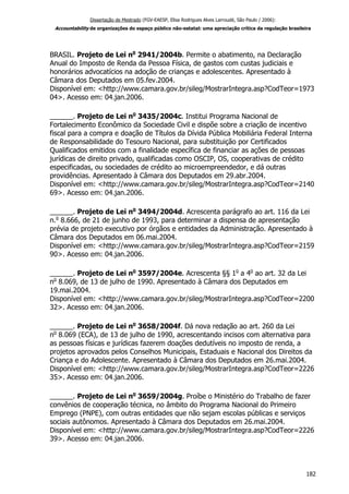 Dissertação de Mestrado (FGV-EAESP, Elisa Rodrigues Alves Larroudé, São Paulo / 2006):
Accountability de organizações do espaço público não-estatal: uma apreciação crítica da regulação brasileira
BRASIL. Projeto de Lei no
2941/2004b. Permite o abatimento, na Declaração
Anual do Imposto de Renda da Pessoa Física, de gastos com custas judiciais e
honorários advocatícios na adoção de crianças e adolescentes. Apresentado à
Câmara dos Deputados em 05.fev.2004.
Disponível em: <http://www.camara.gov.br/sileg/MostrarIntegra.asp?CodTeor=1973
04>. Acesso em: 04.jan.2006.
______. Projeto de Lei no
3435/2004c. Institui Programa Nacional de
Fortalecimento Econômico da Sociedade Civil e dispõe sobre a criação de incentivo
fiscal para a compra e doação de Títulos da Dívida Pública Mobiliária Federal Interna
de Responsabilidade do Tesouro Nacional, para substituição por Certificados
Qualificados emitidos com a finalidade específica de financiar as ações de pessoas
jurídicas de direito privado, qualificadas como OSCIP, OS, cooperativas de crédito
especificadas, ou sociedades de crédito ao microempreendedor, e dá outras
providências. Apresentado à Câmara dos Deputados em 29.abr.2004.
Disponível em: <http://www.camara.gov.br/sileg/MostrarIntegra.asp?CodTeor=2140
69>. Acesso em: 04.jan.2006.
______. Projeto de Lei no
3494/2004d. Acrescenta parágrafo ao art. 116 da Lei
n.o
8.666, de 21 de junho de 1993, para determinar a dispensa de apresentação
prévia de projeto executivo por órgãos e entidades da Administração. Apresentado à
Câmara dos Deputados em 06.mai.2004.
Disponível em: <http://www.camara.gov.br/sileg/MostrarIntegra.asp?CodTeor=2159
90>. Acesso em: 04.jan.2006.
______. Projeto de Lei no
3597/2004e. Acrescenta §§ 1o
a 4o
ao art. 32 da Lei
no
8.069, de 13 de julho de 1990. Apresentado à Câmara dos Deputados em
19.mai.2004.
Disponível em: <http://www.camara.gov.br/sileg/MostrarIntegra.asp?CodTeor=2200
32>. Acesso em: 04.jan.2006.
______. Projeto de Lei no
3658/2004f. Dá nova redação ao art. 260 da Lei
no
8.069 (ECA), de 13 de julho de 1990, acrescentando incisos com alternativa para
as pessoas físicas e jurídicas fazerem doações dedutíveis no imposto de renda, a
projetos aprovados pelos Conselhos Municipais, Estaduais e Nacional dos Direitos da
Criança e do Adolescente. Apresentado à Câmara dos Deputados em 26.mai.2004.
Disponível em: <http://www.camara.gov.br/sileg/MostrarIntegra.asp?CodTeor=2226
35>. Acesso em: 04.jan.2006.
______. Projeto de Lei no
3659/2004g. Proíbe o Ministério do Trabalho de fazer
convênios de cooperação técnica, no âmbito do Programa Nacional do Primeiro
Emprego (PNPE), com outras entidades que não sejam escolas públicas e serviços
sociais autônomos. Apresentado à Câmara dos Deputados em 26.mai.2004.
Disponível em: <http://www.camara.gov.br/sileg/MostrarIntegra.asp?CodTeor=2226
39>. Acesso em: 04.jan.2006.
182
 