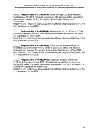Dissertação de Mestrado (FGV-EAESP, Elisa Rodrigues Alves Larroudé, São Paulo / 2006):
Accountability de organizações do espaço público não-estatal: uma apreciação crítica da regulação brasileira
BRASIL. Projeto de Lei no
4259/2004n. Altera o Código Civil, para estender a
fiscalização do Ministério Público às organizações não-governamentais que realizem
parcerias com o Poder Público. Apresentado à Câmara dos Deputados em
19.out.2004.
Disponível em: <http://www.camara.gov.br/sileg/MostrarIntegra.asp?CodTeor=2450
60>. Acesso em: 04.jan.2006.
______. Projeto de Lei no
4402/2004o. Regulamenta o inciso XIX do art. 7o
da
Constituição Federal, dispondo sobre a licença-paternidade. Apresentado à Câmara
dos Deputados em 10.nov.2004.
Disponível em: <http://www.camara.gov.br/sileg/MostrarIntegra.asp?CodTeor=2499
48>. Acesso em: 04.jan.2006.
______. Projeto de Lei no
4574/2004p. Torna possível às Organizações da
Sociedade Civil de Interesse Público, manter a qualificação obtida com base em
diplomas legais diversos. Apresentado à Câmara dos Deputados em 07.dez.2004.
Disponível em: <http://www.camara.gov.br/sileg/MostrarIntegra.asp?CodTeor=2565
45>. Acesso em: 04.jan.2006.
______. Projeto de Lei no
4844/2005b. Acrescenta artigo ao Decreto-Lei
no
2.848, de 7 de dezembro de 1940 - Código Penal, para tipificar como crime a
apropriação indébita de recursos destinados às entidades que indica. Apresentado à
Câmara dos Deputados em 02.mar.2005.
Disponível em: <http://www.camara.gov.br/sileg/MostrarIntegra.asp?CodTeor=2786
21>. Acesso em: 04.jan.2006.
184
 