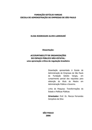 FUNDAÇÃO GETÚLIO VARGAS
ESCOLA DE ADMINISTRAÇÃO DE EMPRESAS DE SÃO PAULO
ELISA RODRIGUES ALVES LARROUDÉ
Dissertação:
ACCOUNTABILITY DE ORGANIZAÇÕES
DO ESPAÇO PÚBLICO NÃO-ESTATAL:
uma apreciação crítica da regulação brasileira
Dissertação apresentada à Escola de
Administração de Empresas de São Paulo
da Fundação Getúlio Vargas, em
cumprimento parcial dos requisitos para
obtenção do título de Mestre em
Administração Pública e Governo.
Linha de Pesquisa: Transformações do
Estado e Políticas Públicas
Orientador: Prof. Dr. Marcos Fernandes
Gonçalves da Silva
SÃO PAULO
2006
 